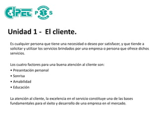 Unidad 1 - El cliente.
Es cualquier persona que tiene una necesidad o deseo por satisfacer, y que tiende a
solicitar y utilizar los servicios brindados por una empresa o persona que ofrece dichos
servicios.
Los cuatro factores para una buena atención al cliente son:
• Presentación personal
• Sonrisa
• Amabilidad
• Educación
La atención al cliente, la excelencia en el servicio constituye una de las bases
fundamentales para el éxito y desarrollo de una empresa en el mercado.
 