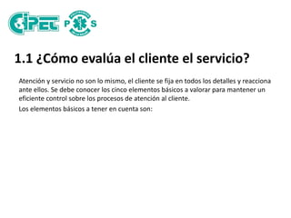 1.1 ¿Cómo evalúa el cliente el servicio?
Atención y servicio no son lo mismo, el cliente se fija en todos los detalles y reacciona
ante ellos. Se debe conocer los cinco elementos básicos a valorar para mantener un
eficiente control sobre los procesos de atención al cliente.
Los elementos básicos a tener en cuenta son:
 