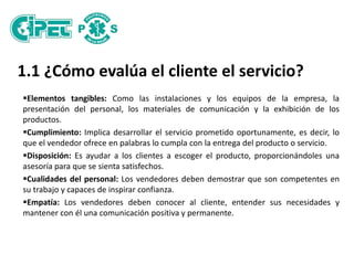 1.1 ¿Cómo evalúa el cliente el servicio?
Elementos tangibles: Como las instalaciones y los equipos de la empresa, la
presentación del personal, los materiales de comunicación y la exhibición de los
productos.
Cumplimiento: Implica desarrollar el servicio prometido oportunamente, es decir, lo
que el vendedor ofrece en palabras lo cumpla con la entrega del producto o servicio.
Disposición: Es ayudar a los clientes a escoger el producto, proporcionándoles una
asesoría para que se sienta satisfechos.
Cualidades del personal: Los vendedores deben demostrar que son competentes en
su trabajo y capaces de inspirar confianza.
Empatía: Los vendedores deben conocer al cliente, entender sus necesidades y
mantener con él una comunicación positiva y permanente.
 