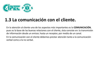1.3 La comunicación con el cliente.
En la atención al cliente uno de los aspectos más importantes es la COMUNICACIÓN,
pues es la base de las buenas relaciones con el cliente, ésta consiste en: la transmisión
de información desde un emisor, hasta un receptor, por medio de un canal.
En la comunicación con el cliente debemos prestar atención tanto a la comunicación
verbal como a la no verbal.
 