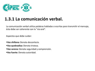 1.3.1 La comunicación verbal.
La comunicación verbal utiliza palabras habladas o escritas para transmitir el mensaje,
ésta debe ser coherente con la “vía oral”.
Aspectos que debe cuidar:
Voz chillona: Denota descortesía.
Voz quebradiza: Denota tristeza.
Voz serena: Denota seguridad y comprensión.
Voz fuerte: Denota autoridad.
 