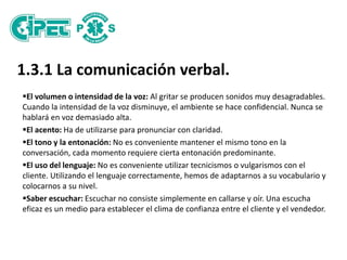 1.3.1 La comunicación verbal.
El volumen o intensidad de la voz: Al gritar se producen sonidos muy desagradables.
Cuando la intensidad de la voz disminuye, el ambiente se hace confidencial. Nunca se
hablará en voz demasiado alta.
El acento: Ha de utilizarse para pronunciar con claridad.
El tono y la entonación: No es conveniente mantener el mismo tono en la
conversación, cada momento requiere cierta entonación predominante.
El uso del lenguaje: No es conveniente utilizar tecnicismos o vulgarismos con el
cliente. Utilizando el lenguaje correctamente, hemos de adaptarnos a su vocabulario y
colocarnos a su nivel.
Saber escuchar: Escuchar no consiste simplemente en callarse y oír. Una escucha
eficaz es un medio para establecer el clima de confianza entre el cliente y el vendedor.
 