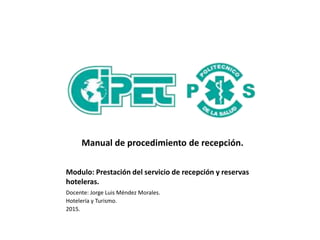 Modulo: Prestación del servicio de recepción y reservas
hoteleras.
Docente: Jorge Luis Méndez Morales.
Hotelería y Turismo.
2015.
Manual de procedimiento de recepción.
 