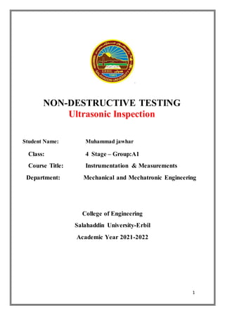 1
.
NON-DESTRUCTIVE TESTING
Ultrasonic Inspection
Student Name: Muhammad jawhar
Class: 4 Stage – Group:A1
Course Title: Instrumentation & Measurements
Department: Mechanical and Mechatronic Engineering
College of Engineering
Salahaddin University-Erbil
Academic Year 2021-2022
 