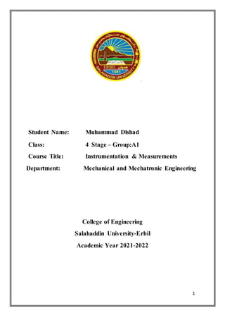 1
.
Student Name: Muhammad Dlshad
Class: 4 Stage – Group:A1
Course Title: Instrumentation & Measurements
Department: Mechanical and Mechatronic Engineering
College of Engineering
Salahaddin University-Erbil
Academic Year 2021-2022
 