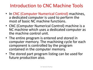 Introduction to CNC Machine Tools
• In CNC (Computer Numerical Control) machines,
a dedicated computer is used to perform the
most of basic NC machine functions.
• CNC (Computer Numerical Control) machine is a
NC machine which uses a dedicated computer as
the machine control unit.
• The entire program is entered and stored in
computer memory. The machining cycle for each
component is controlled by the program
contained in the computer memory.
• The stored part program listing can be used for
future production also.
Dr. Ramesh Parihar
 