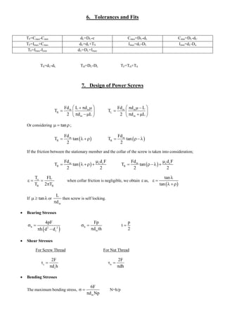 6. Tolerances and Fits 
TF=Cmax-Cmin dL=DU-c Cmax=DU-dL Cmin=DL-dU 
TF=Imax+Cmax dU=dL+TS Imax=dU-DL Imin=dL-Du 
TF=Imax-Imin dU=DL+Imax 
TS=dU-dL TH=DU-DL TF=TH+TS 
7. Design of Power Screws 
m m 
R 
m 
Fd L d 
T 
2 d L 
     
   
    
m m 
L 
m 
Fd d L 
T 
2 d L 
     
   
    
Or considering   tan ; 
  m 
R 
Fd 
T tan 
2 
      m 
R 
Fd 
T tan 
2 
    
If the friction between the stationary member and the collar of the screw is taken into consideration; 
  m c c 
R 
Fd d F 
T tan 
2 2 
 
       m c c 
R 
Fd d F 
T tan 
2 2 
 
     
o 
R R 
T FL 
T 2 T 
   
 
when collar friction is negligible, we obtain  as, 
  
tan 
tan 
 
  
   
If   tan or 
m 
L 
d 
then screw is self locking. 
 Bearing Stresses 
  b 2 2 
r 
4pF 
h d d 
  
  
b 
m 
Fp 
d th 
  
 
p 
t 
2 
 
 Shear Stresses 
For Screw Thread For Nut Thread 
s 
r 
2F 
d h 
  
 
n 
2F 
dh 
  
 
 Bending Stresses 
The maximum bending stress, 
m 
6F 
d Np 
  
 
N=h/p 
 