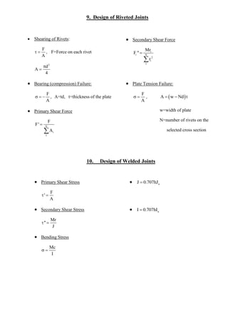 9. Design of Riveted Joints 
 Shearing of Rivets: 
F 
A 
  , F=Force on each rivet 
2 d 
A 
4 
 
 
 Secondary Shear Force 
i 
i N 
2 
i 
1 
Mr 
F '' 
r 
 
 
 
 Bearing (compression) Failure: 
F 
A 
   , A=td, t=thickness of the plate 
 Plate Tension Failure: 
F 
A 
  , A  w Nd t 
w=width of plate 
N=number of rivets on the 
selected cross section 
 
 Primary Shear Force 
N 
i 
1 
F 
F' 
A 
 
 
 
10. Design of Welded Joints 
 Primary Shear Stress 
F 
' 
A 
  
 u J  0.707hJ  
 Secondary Shear Stress 
Mr 
'' 
J 
  
 u I  0.707hI  
 Bending Stress 
Mc 
I 
  
 
 