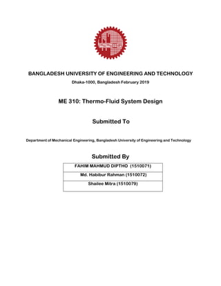 BANGLADESH UNIVERSITY OF ENGINEERING AND TECHNOLOGY
Dhaka-1000, Bangladesh February 2019
ME 310: Thermo-Fluid System Design
Submitted To
Department of Mechanical Engineering, Bangladesh University of Engineering and Technology
Submitted By
FAHIM MAHMUD DIPTHO (1510071)
Md. Habibur Rahman (1510072)
Shailee Mitra (1510079)
 