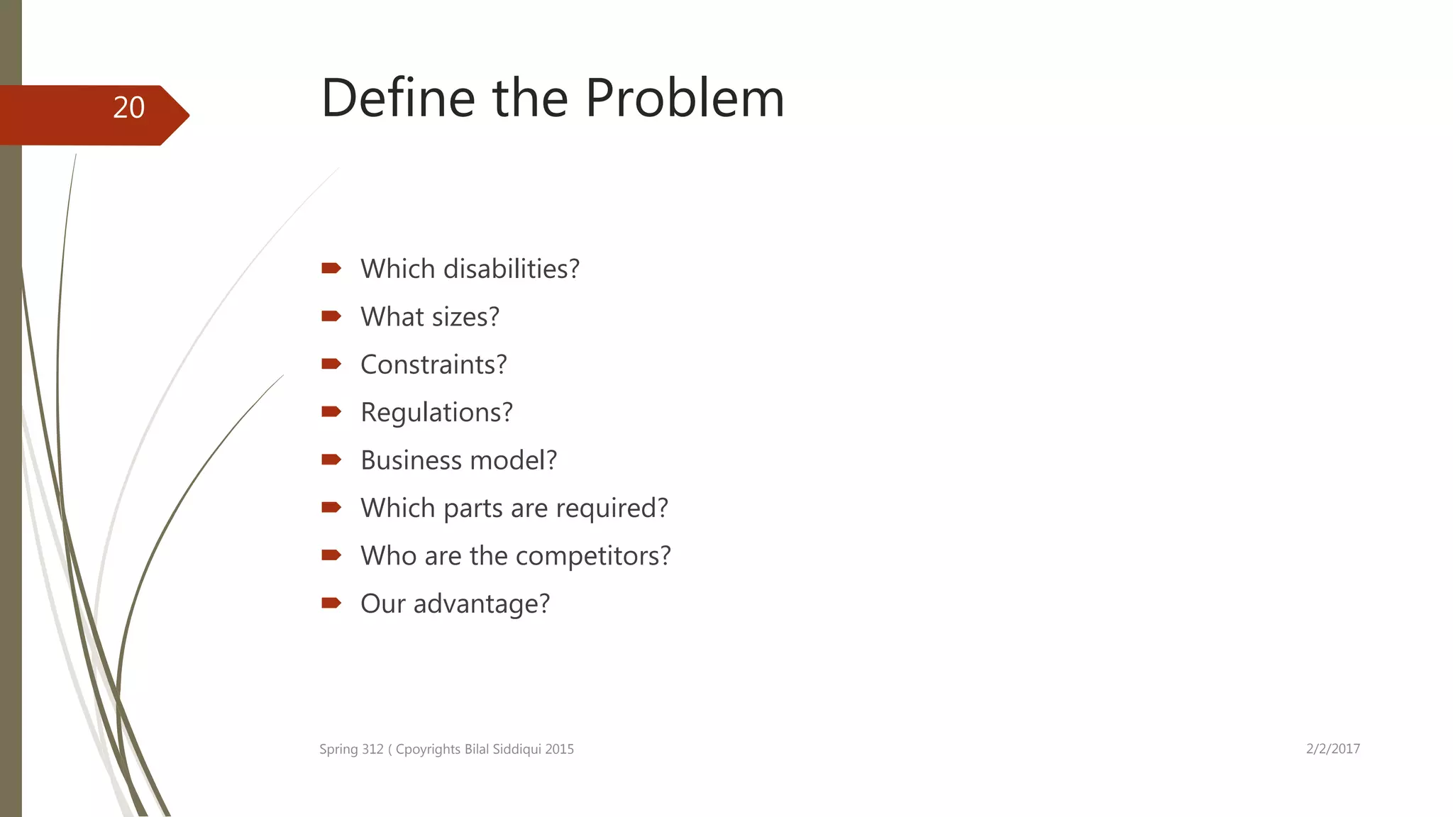 Define the Problem
 Which disabilities?
 What sizes?
 Constraints?
 Regulations?
 Business model?
 Which parts are required?
 Who are the competitors?
 Our advantage?
2/2/2017Spring 312 ( Cpoyrights Bilal Siddiqui 2015
20
 