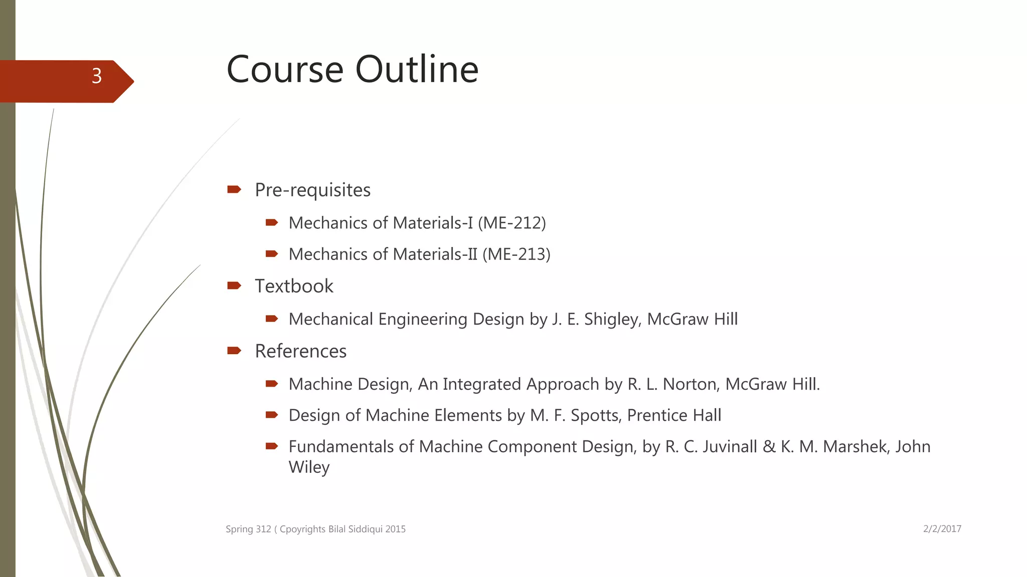 Course Outline
 Pre-requisites
 Mechanics of Materials-I (ME-212)
 Mechanics of Materials-II (ME-213)
 Textbook
 Mechanical Engineering Design by J. E. Shigley, McGraw Hill
 References
 Machine Design, An Integrated Approach by R. L. Norton, McGraw Hill.
 Design of Machine Elements by M. F. Spotts, Prentice Hall
 Fundamentals of Machine Component Design, by R. C. Juvinall & K. M. Marshek, John
Wiley
2/2/2017Spring 312 ( Cpoyrights Bilal Siddiqui 2015
3
 