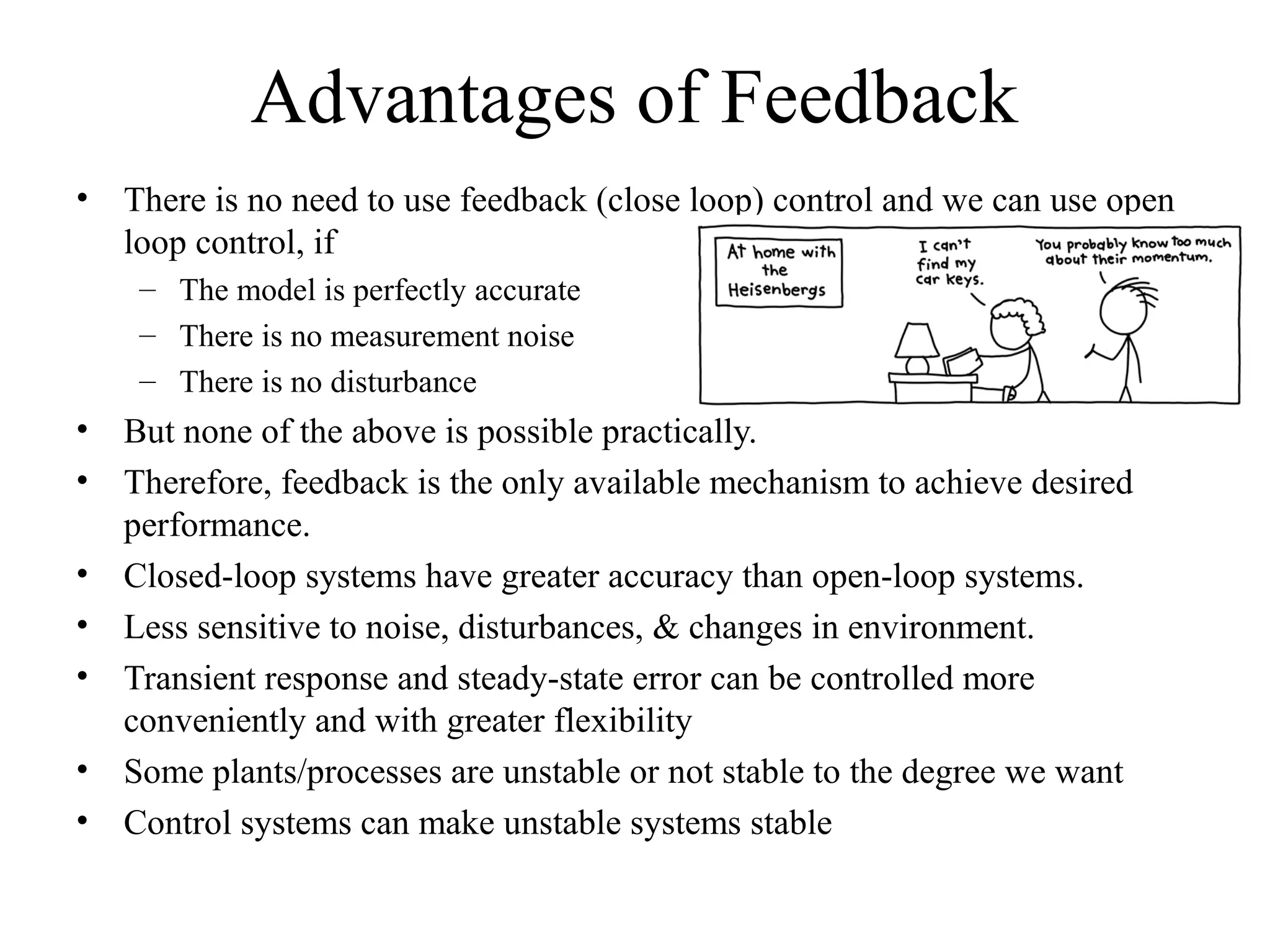 Advantages of Feedback
• There is no need to use feedback (close loop) control and we can use open
loop control, if
– The model is perfectly accurate
– There is no measurement noise
– There is no disturbance
• But none of the above is possible practically.
• Therefore, feedback is the only available mechanism to achieve desired
performance.
• Closed-loop systems have greater accuracy than open-loop systems.
• Less sensitive to noise, disturbances, & changes in environment.
• Transient response and steady-state error can be controlled more
conveniently and with greater flexibility
• Some plants/processes are unstable or not stable to the degree we want
• Control systems can make unstable systems stable
 