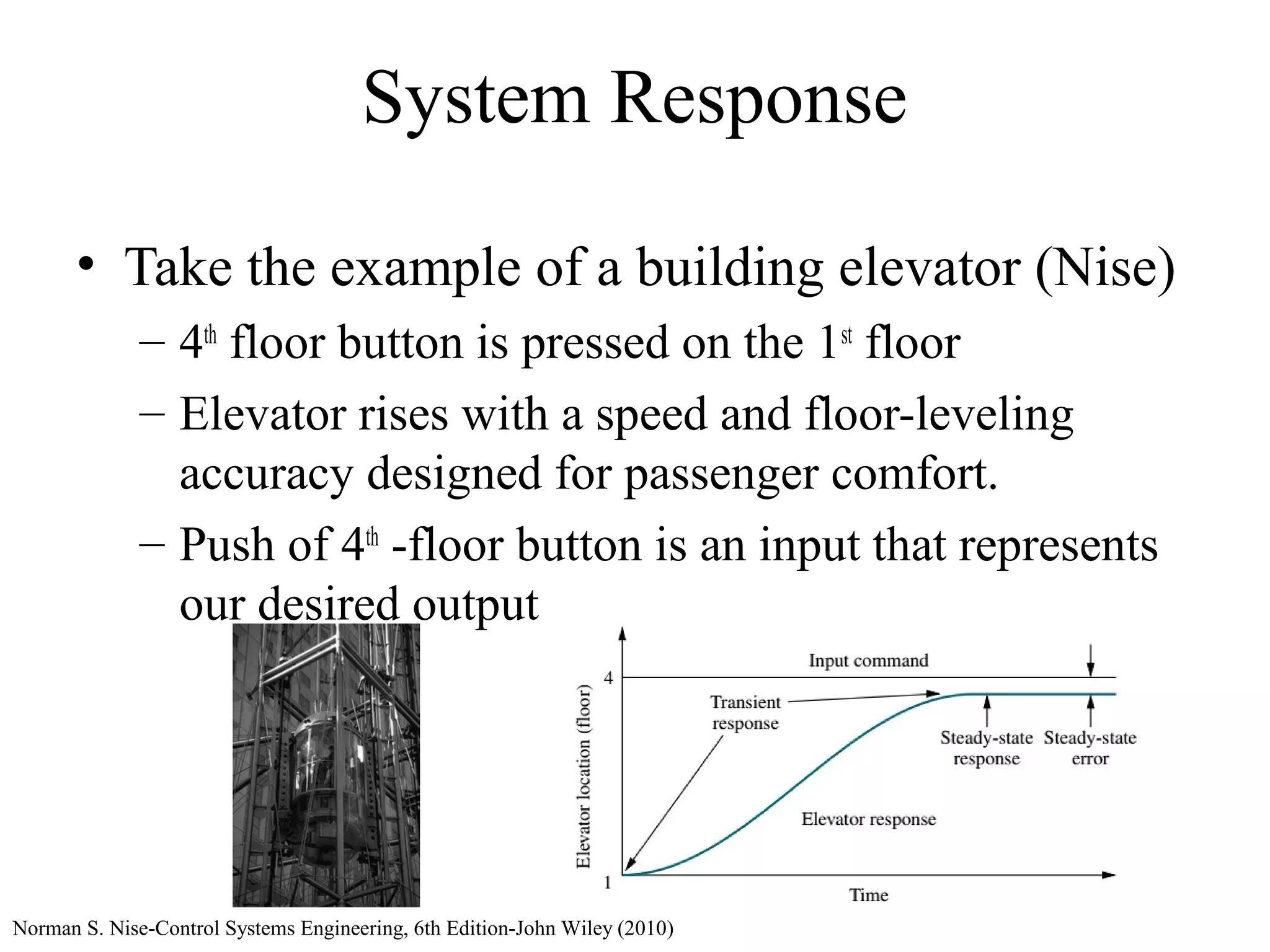 System Response
• Take the example of a building elevator (Nise)
– 4th
floor button is pressed on the 1st
floor
– Elevator rises with a speed and floor-leveling
accuracy designed for passenger comfort.
– Push of 4th
-floor button is an input that represents
our desired output
Norman S. Nise-Control Systems Engineering, 6th Edition-John Wiley (2010)
 