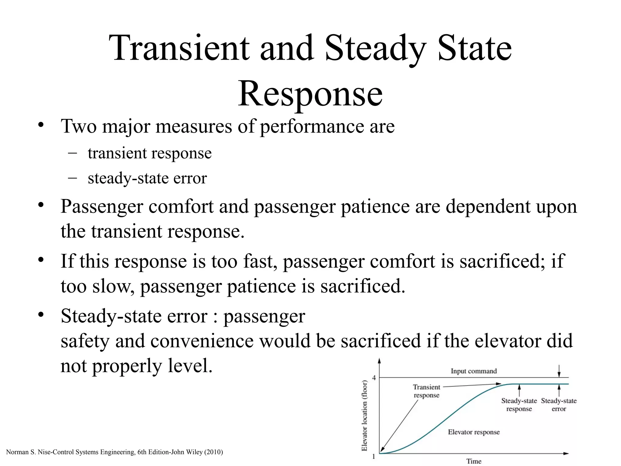Transient and Steady State
Response
• Two major measures of performance are
– transient response
– steady-state error
• Passenger comfort and passenger patience are dependent upon
the transient response.
• If this response is too fast, passenger comfort is sacrificed; if
too slow, passenger patience is sacrificed.
• Steady-state error : passenger
safety and convenience would be sacrificed if the elevator did
not properly level.
Norman S. Nise-Control Systems Engineering, 6th Edition-John Wiley (2010)
 