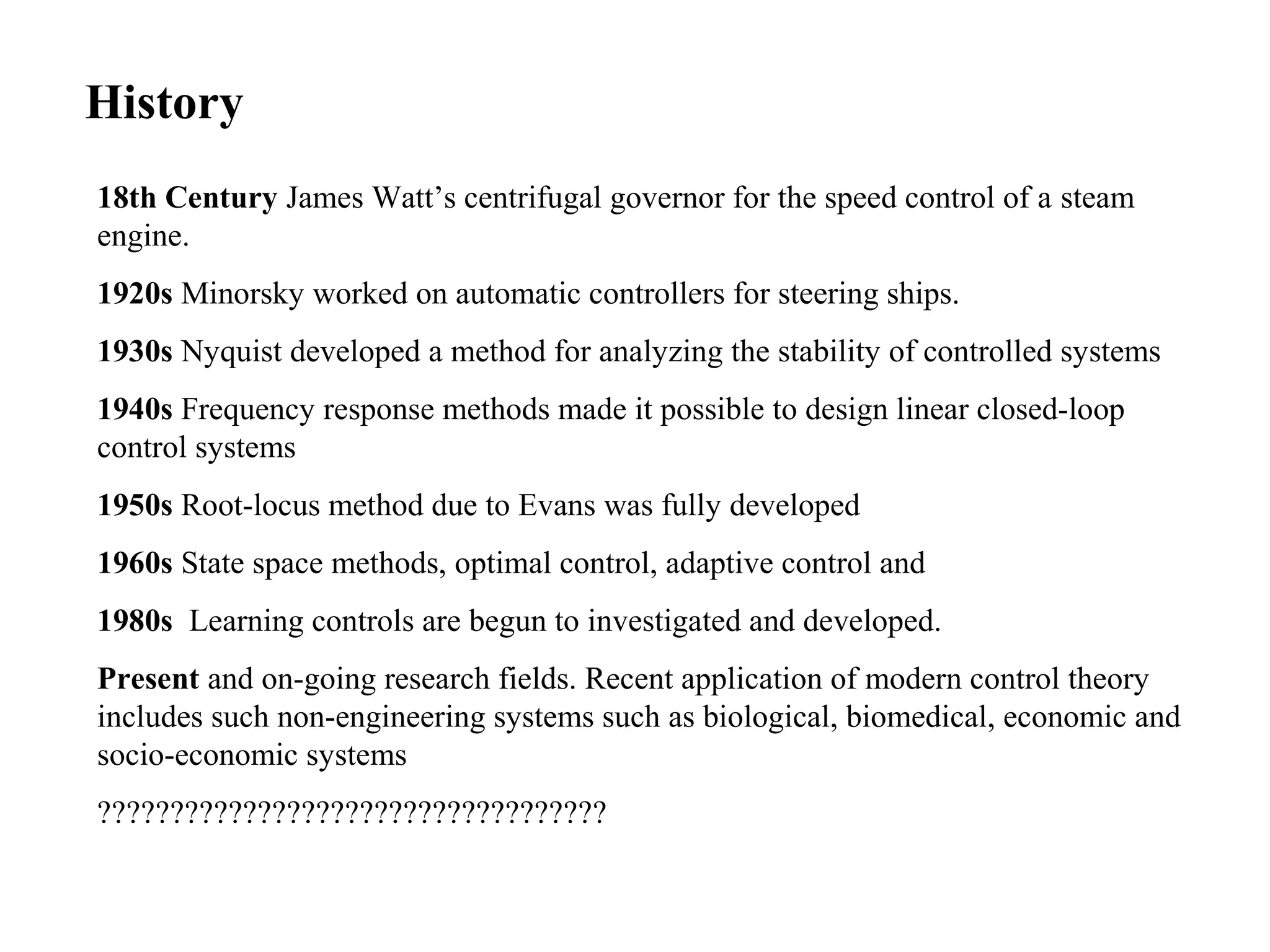 History
18th Century James Watt’s centrifugal governor for the speed control of a steam
engine.
1920s Minorsky worked on automatic controllers for steering ships.
1930s Nyquist developed a method for analyzing the stability of controlled systems
1940s Frequency response methods made it possible to design linear closed-loop
control systems
1950s Root-locus method due to Evans was fully developed
1960s State space methods, optimal control, adaptive control and
1980s Learning controls are begun to investigated and developed.
Present and on-going research fields. Recent application of modern control theory
includes such non-engineering systems such as biological, biomedical, economic and
socio-economic systems
???????????????????????????????????
 