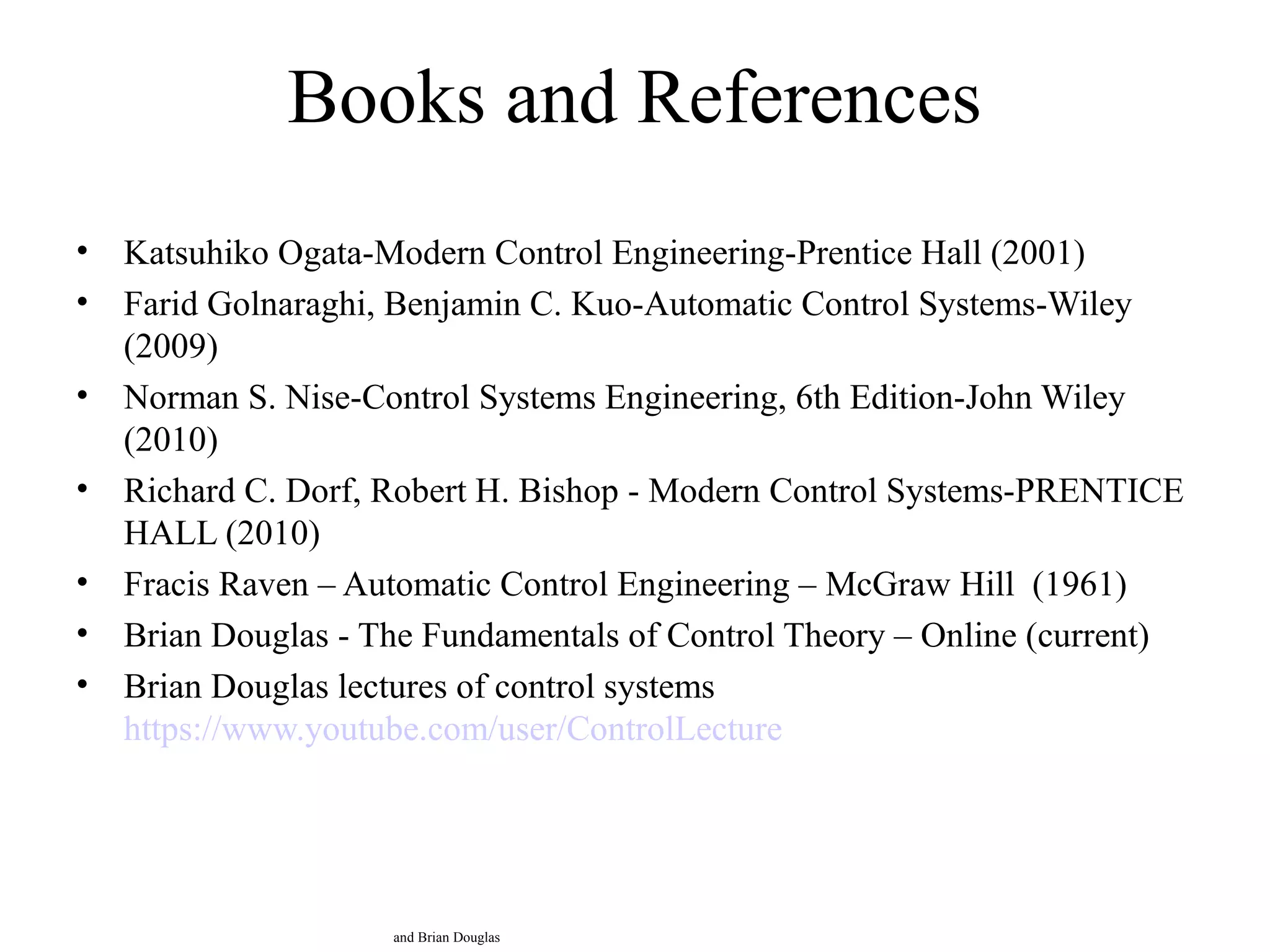 Books and References
• Katsuhiko Ogata-Modern Control Engineering-Prentice Hall (2001)
• Farid Golnaraghi, Benjamin C. Kuo-Automatic Control Systems-Wiley
(2009)
• Norman S. Nise-Control Systems Engineering, 6th Edition-John Wiley
(2010)
• Richard C. Dorf, Robert H. Bishop - Modern Control Systems-PRENTICE
HALL (2010)
• Fracis Raven – Automatic Control Engineering – McGraw Hill (1961)
• Brian Douglas - The Fundamentals of Control Theory – Online (current)
• Brian Douglas lectures of control systems
https://www.youtube.com/user/ControlLecture
and Brian Douglas
 