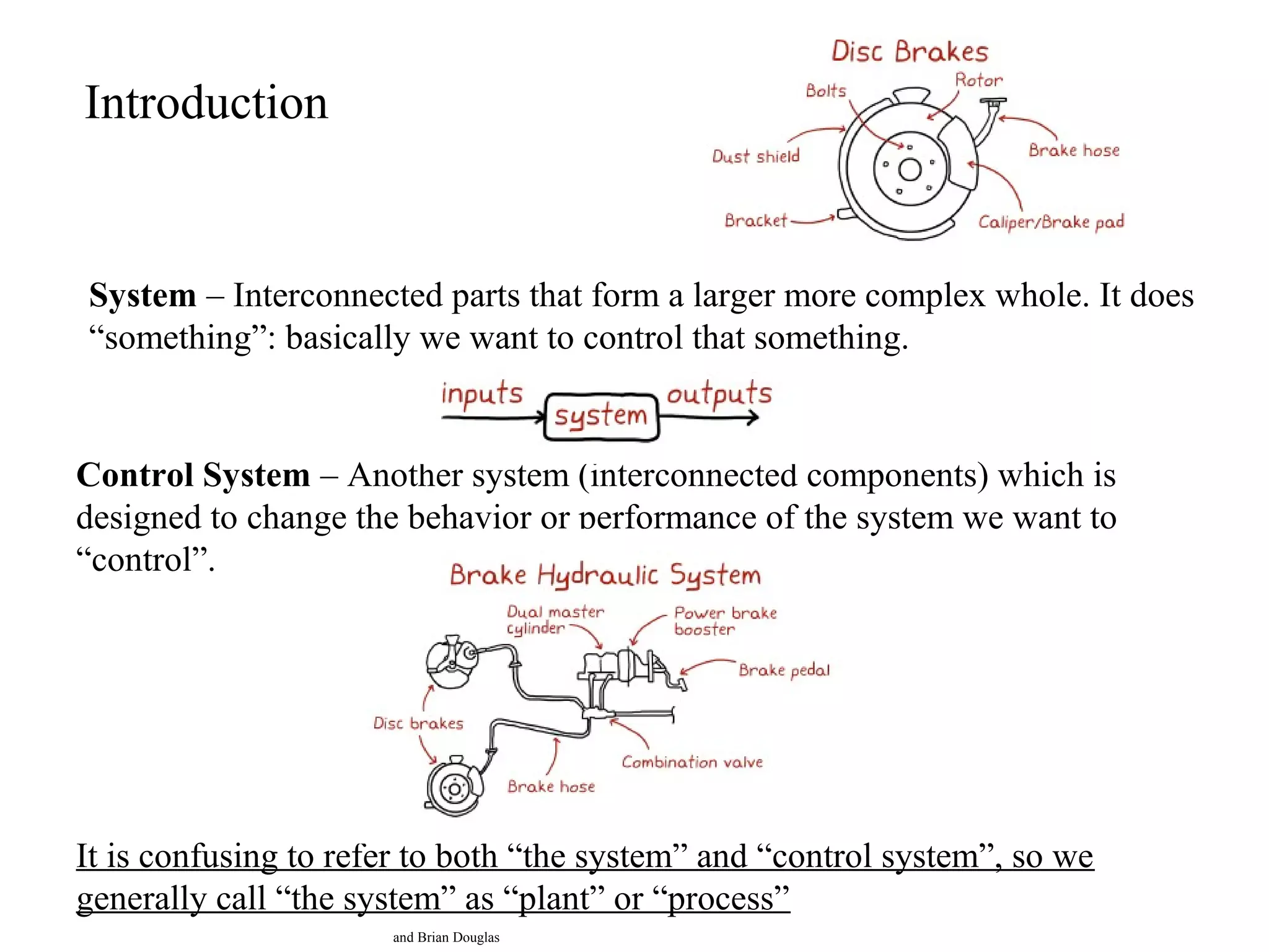 Introduction
System – Interconnected parts that form a larger more complex whole. It does
“something”: basically we want to control that something.
Control System – Another system (interconnected components) which is
designed to change the behavior or performance of the system we want to
“control”.
It is confusing to refer to both “the system” and “control system”, so we
generally call “the system” as “plant” or “process”
and Brian Douglas
 