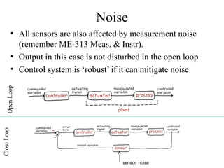 Noise
• All sensors are also affected by measurement noise
(remember ME-313 Meas. & Instr).
• Output in this case is not disturbed in the open loop
• Control system is ‘robust’ if it can mitigate noise
sensor noise
 