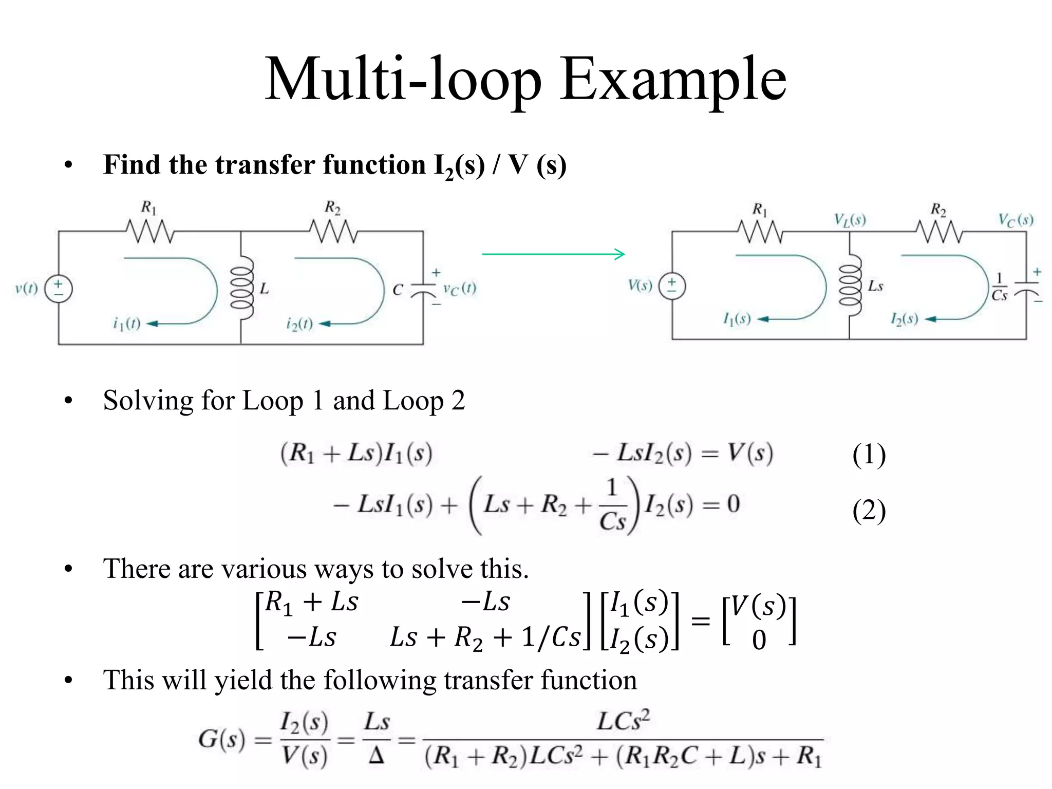 Multi-loop Example
• Find the transfer function I2(s) / V (s)
• Solving for Loop 1 and Loop 2
• There are various ways to solve this.
𝑅1 + 𝐿𝑠 −𝐿𝑠
−𝐿𝑠 𝐿𝑠 + 𝑅2 + 1/𝐶𝑠
𝐼1 𝑠
𝐼2 𝑠
=
𝑉 𝑠
0
• This will yield the following transfer function
(1)
(2)
 