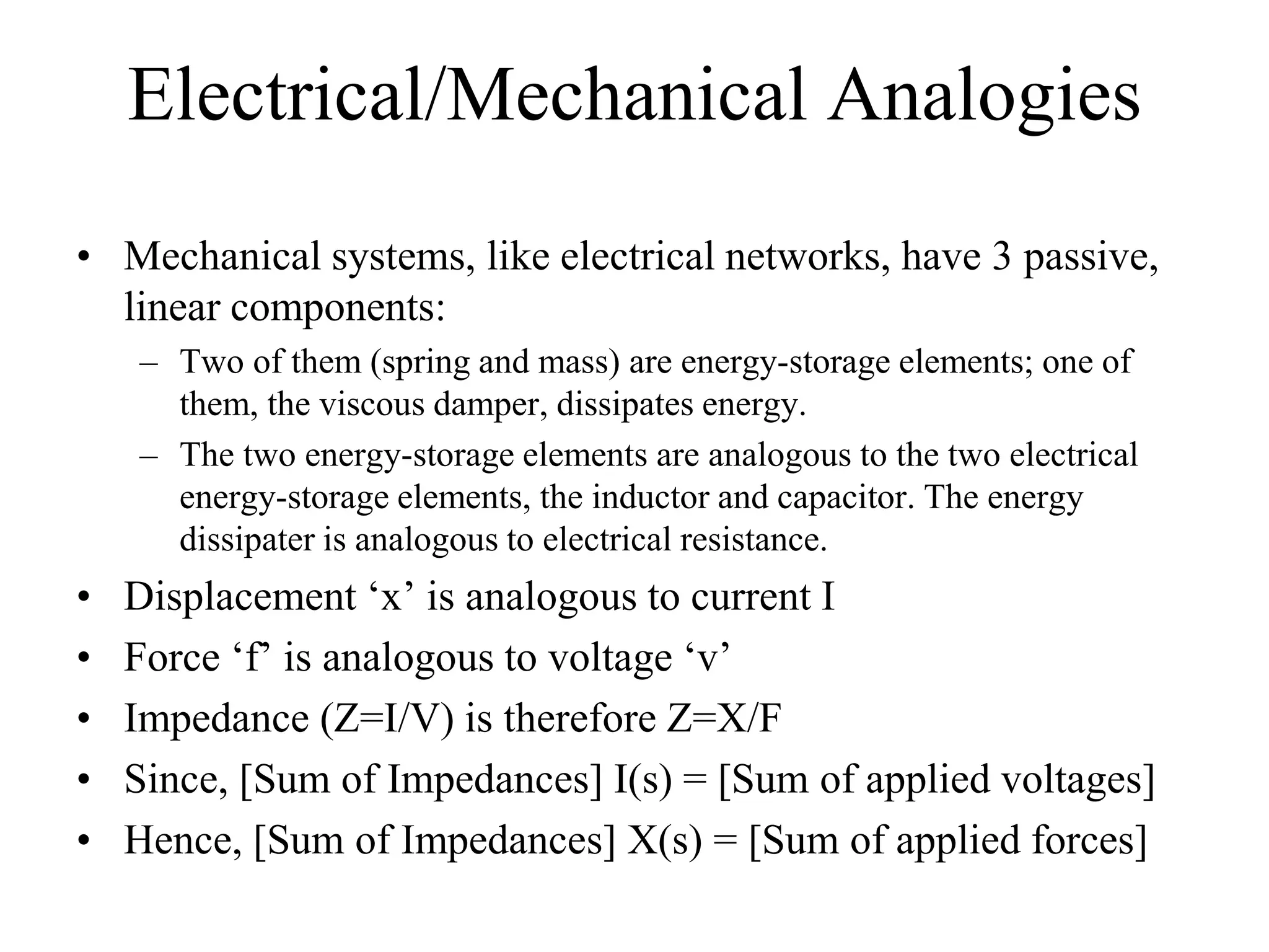 Electrical/Mechanical Analogies
• Mechanical systems, like electrical networks, have 3 passive,
linear components:
– Two of them (spring and mass) are energy-storage elements; one of
them, the viscous damper, dissipates energy.
– The two energy-storage elements are analogous to the two electrical
energy-storage elements, the inductor and capacitor. The energy
dissipater is analogous to electrical resistance.
• Displacement ‘x’ is analogous to current I
• Force ‘f’ is analogous to voltage ‘v’
• Impedance (Z=V/I) is therefore Z=F/X
• Since, [Sum of Impedances] I(s) = [Sum of applied voltages]
• Hence, [Sum of Impedances] X(s) = [Sum of applied forces]
 