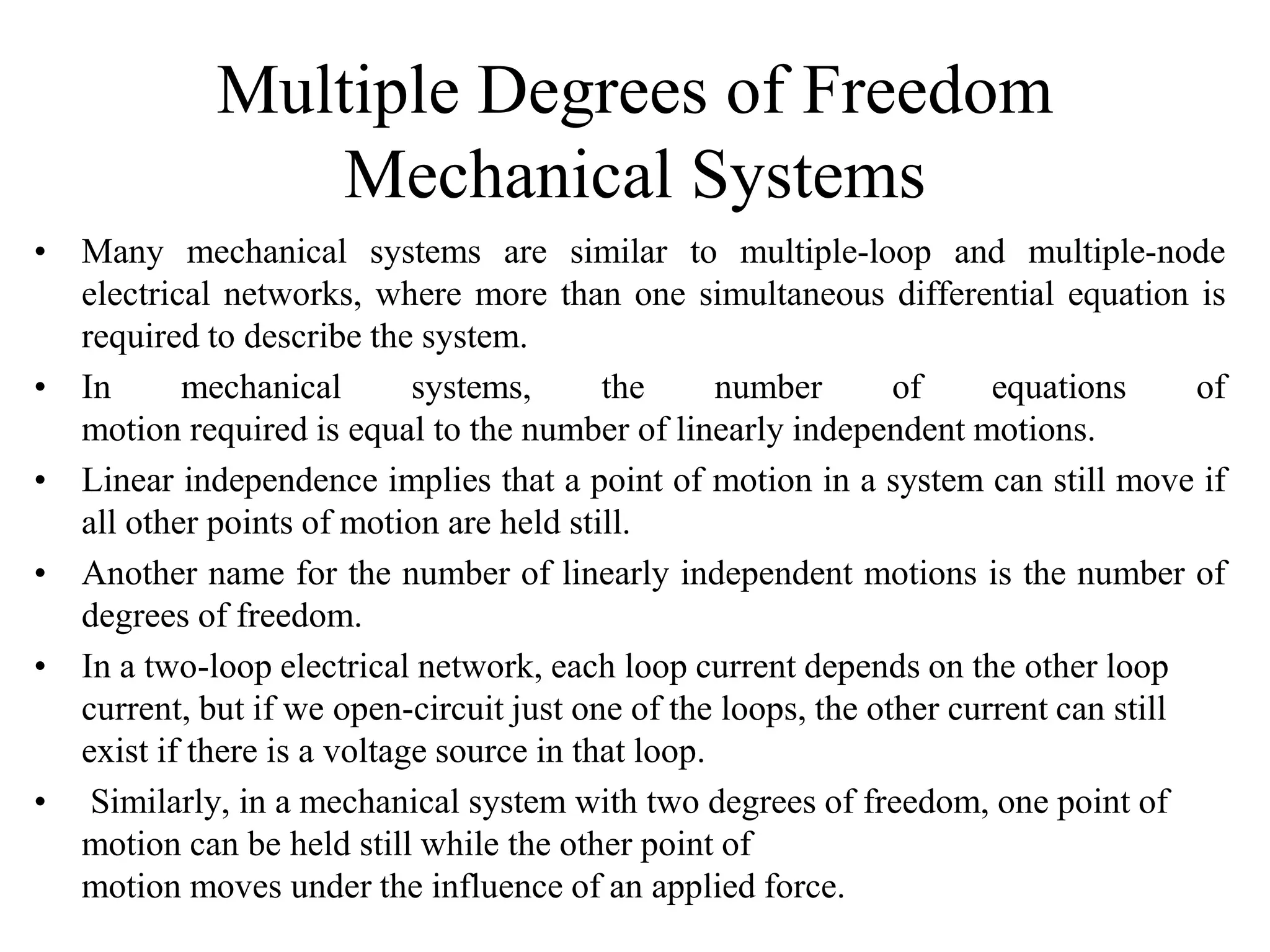 Multiple Degrees of Freedom
Mechanical Systems
• Many mechanical systems are similar to multiple-loop and multiple-node
electrical networks, where more than one simultaneous differential equation is
required to describe the system.
• In mechanical systems, the number of equations of
motion required is equal to the number of linearly independent motions.
• Linear independence implies that a point of motion in a system can still move if
all other points of motion are held still.
• Another name for the number of linearly independent motions is the number of
degrees of freedom.
• In a two-loop electrical network, each loop current depends on the other loop
current, but if we open-circuit just one of the loops, the other current can still
exist if there is a voltage source in that loop.
• Similarly, in a mechanical system with two degrees of freedom, one point of
motion can be held still while the other point of
motion moves under the influence of an applied force.
 
