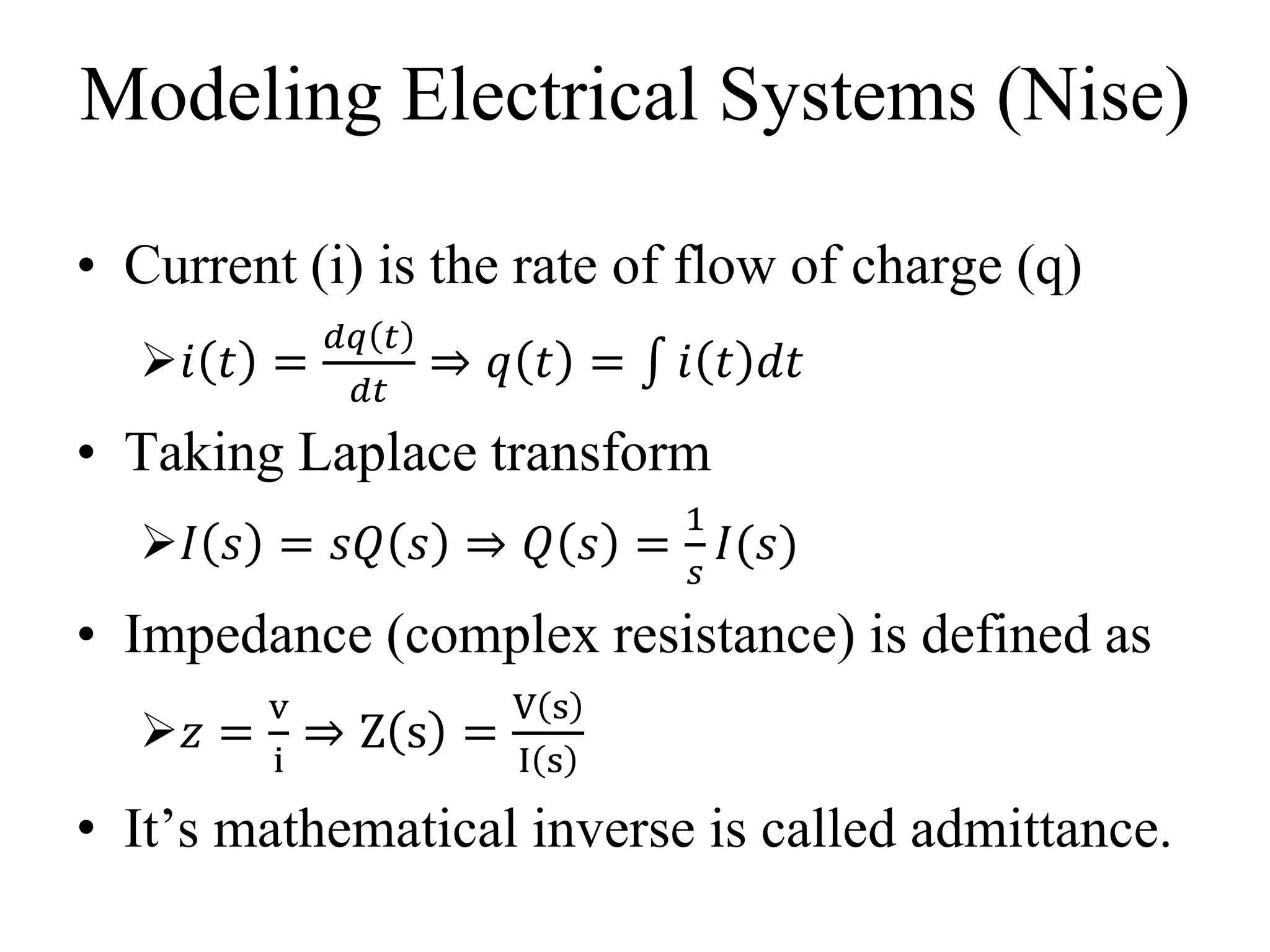 Modeling Electrical Systems (Nise)
• Current (i) is the rate of flow of charge (q)
𝑖 𝑡 =
𝑑𝑞 𝑡
𝑑𝑡
⇒ 𝑞 𝑡 = 𝑖 𝑡 𝑑𝑡
• Taking Laplace transform
𝐼 𝑠 = 𝑠𝑄 𝑠 ⇒ 𝑄 𝑠 =
1
𝑠
𝐼(𝑠)
• Impedance (complex resistance) is defined as
𝑧 =
v
i
⇒ Z s =
V s
I s
• It’s mathematical inverse is called admittance.
 