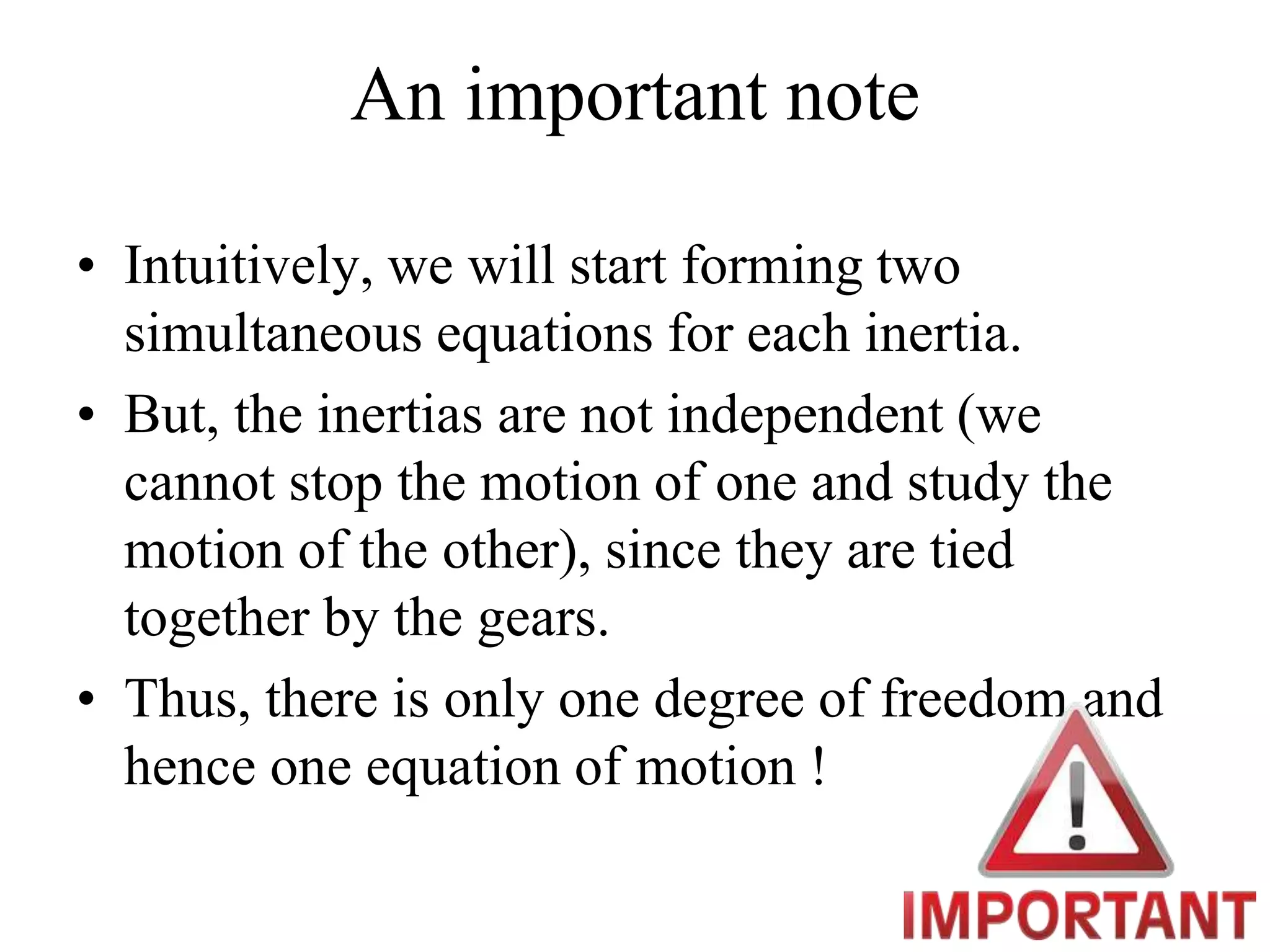 An important note
• Intuitively, we will start forming two
simultaneous equations for each inertia.
• But, the inertias are not independent (we
cannot stop the motion of one and study the
motion of the other), since they are tied
together by the gears.
• Thus, there is only one degree of freedom and
hence one equation of motion !
 