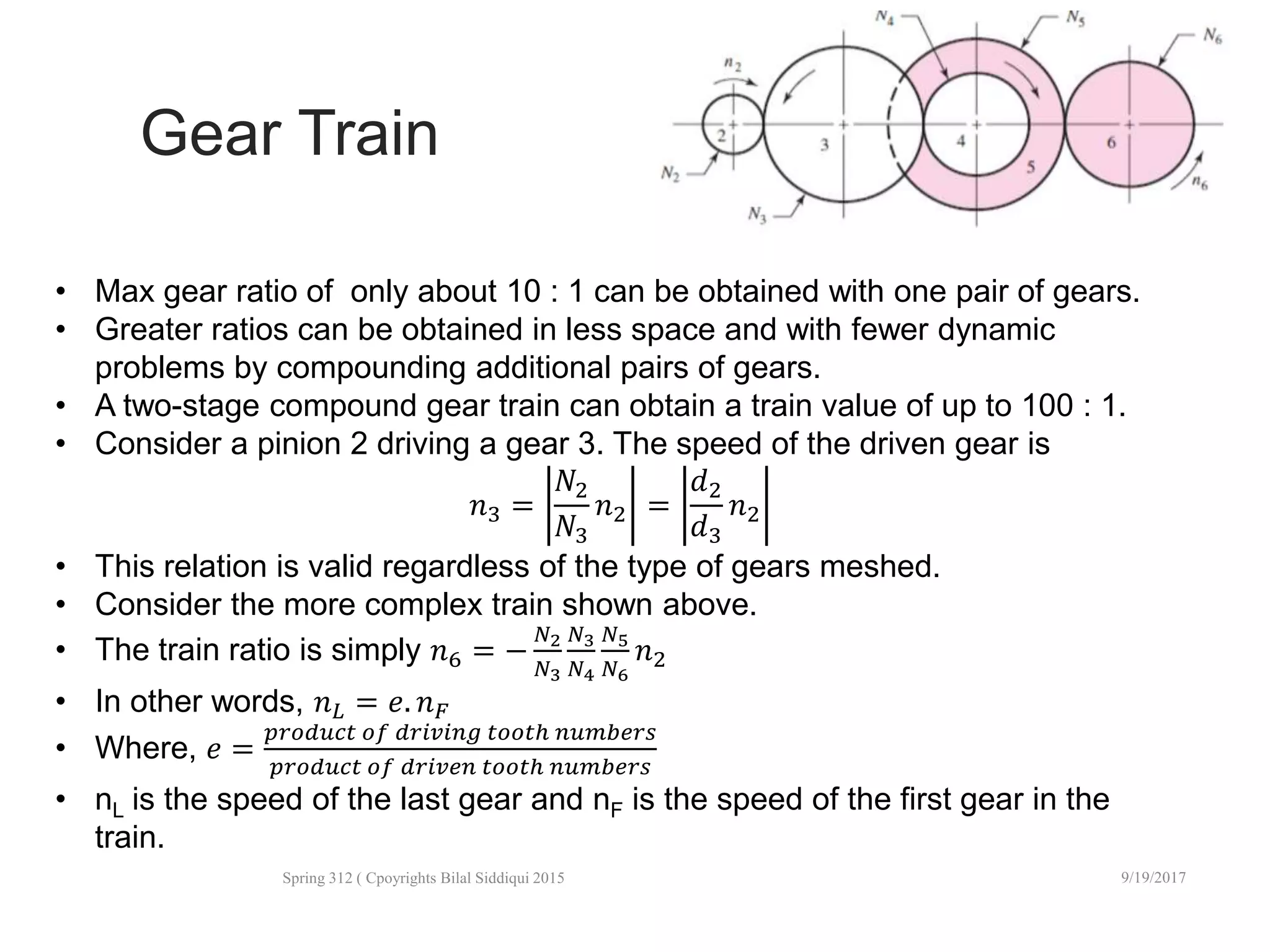 Gear Train
10/2/2017Spring 312 ( Cpoyrights Bilal Siddiqui 2015
42
• Max gear ratio of only about 10 : 1 can be obtained with one pair of gears.
• Greater ratios can be obtained in less space and with fewer dynamic
problems by compounding additional pairs of gears.
• A two-stage compound gear train can obtain a train value of up to 100 : 1.
• Consider a pinion 2 driving a gear 3. The speed of the driven gear is
𝑛3 =
𝑁2
𝑁3
𝑛2 =
𝑑2
𝑑3
𝑛2
• This relation is valid regardless of the type of gears meshed.
• Consider the more complex train shown above.
• The train ratio is simply 𝑛6 = −
𝑁2
𝑁3
𝑁3
𝑁4
𝑁5
𝑁6
𝑛2
• In other words, 𝑛 𝐿 = 𝑒. 𝑛 𝐹
• Where, 𝑒 =
𝑝𝑟𝑜𝑑𝑢𝑐𝑡 𝑜𝑓 𝑑𝑟𝑖𝑣𝑖𝑛𝑔 𝑡𝑜𝑜𝑡ℎ 𝑛𝑢𝑚𝑏𝑒𝑟𝑠
𝑝𝑟𝑜𝑑𝑢𝑐𝑡 𝑜𝑓 𝑑𝑟𝑖𝑣𝑒𝑛 𝑡𝑜𝑜𝑡ℎ 𝑛𝑢𝑚𝑏𝑒𝑟𝑠
• nL is the speed of the last gear and nF is the speed of the first gear in the
train.
 
