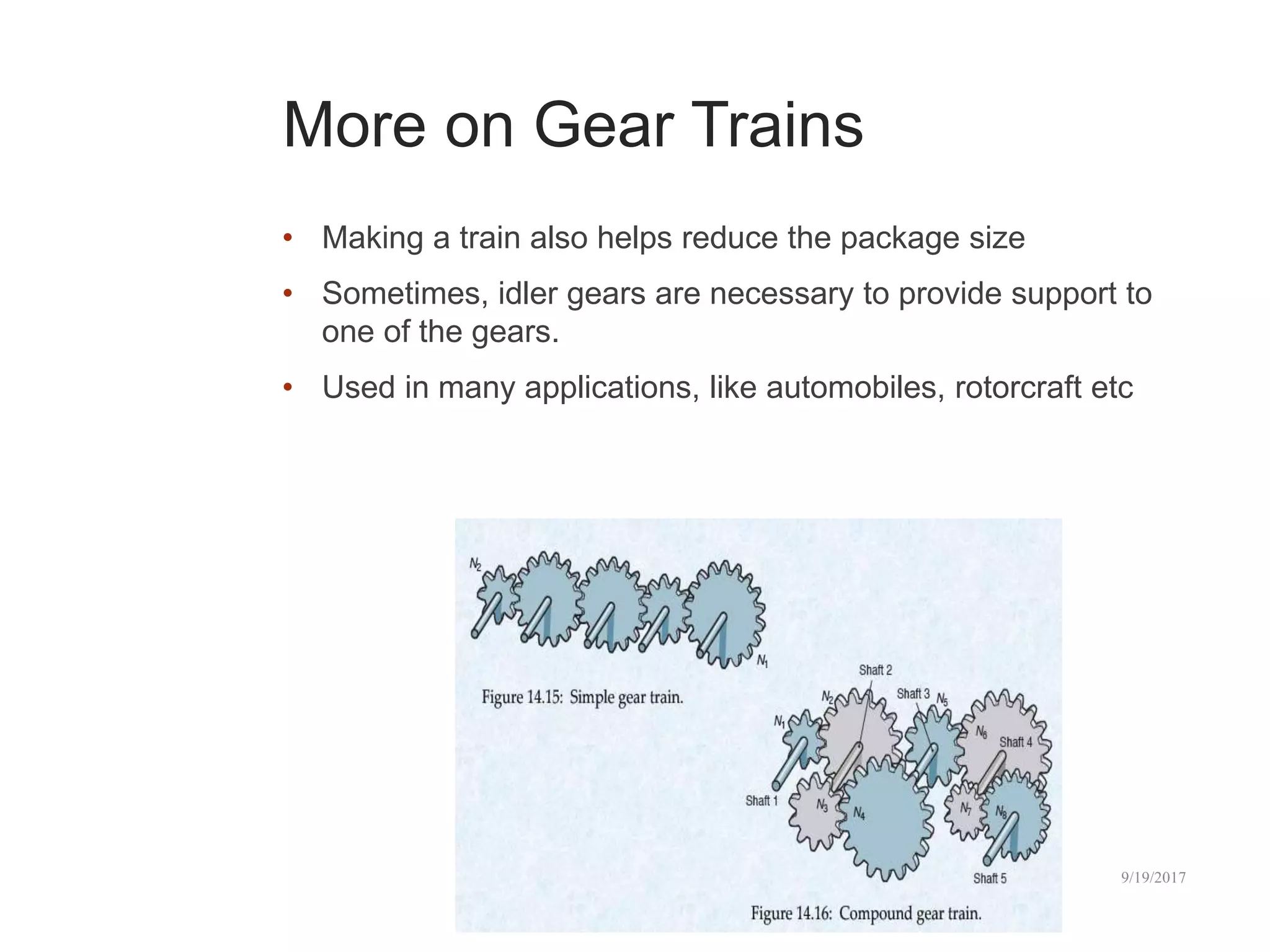 More on Gear Trains
• Making a train also helps reduce the package size
• Sometimes, idler gears are necessary to provide support to
one of the gears.
• Used in many applications, like automobiles, rotorcraft etc
10/2/2017
43
 