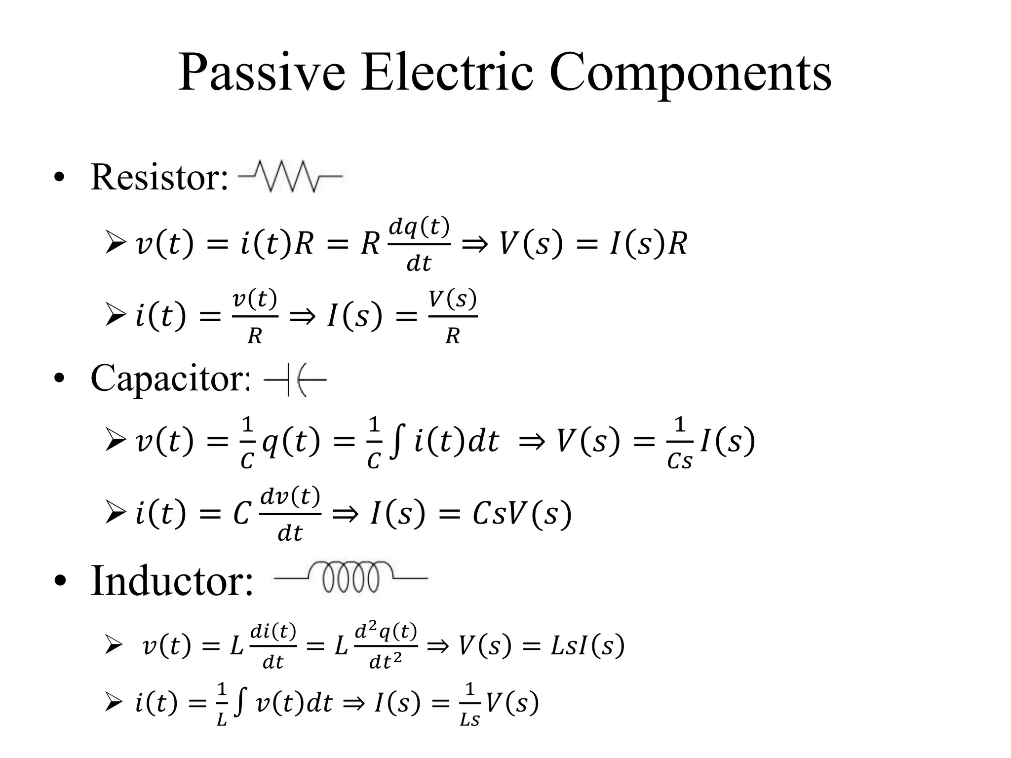 Passive Electric Components
• Resistor:
 𝑣 𝑡 = 𝑖 𝑡 𝑅 = 𝑅
𝑑𝑞 𝑡
𝑑𝑡
⇒ 𝑉 𝑠 = 𝐼 𝑠 𝑅
 𝑖 𝑡 =
𝑣 𝑡
𝑅
⇒ 𝐼 𝑠 =
𝑉 𝑠
𝑅
• Capacitor:
 𝑣 𝑡 =
1
𝐶
𝑞 𝑡 =
1
𝐶
𝑖 𝑡 𝑑𝑡 ⇒ 𝑉 𝑠 =
1
𝐶𝑠
𝐼 𝑠
 𝑖 𝑡 = 𝐶
𝑑𝑣 𝑡
𝑑𝑡
⇒ 𝐼 𝑠 = 𝐶𝑠𝑉(𝑠)
• Inductor:
 𝑣 𝑡 = 𝐿
𝑑𝑖 𝑡
𝑑𝑡
= 𝐿
𝑑2 𝑞 𝑡
𝑑𝑡2 ⇒ 𝑉 𝑠 = 𝐿𝑠𝐼 𝑠
 𝑖 𝑡 =
1
𝐿
𝑣 𝑡 𝑑𝑡 ⇒ 𝐼 𝑠 =
1
𝐿𝑠
𝑉 𝑠
 
