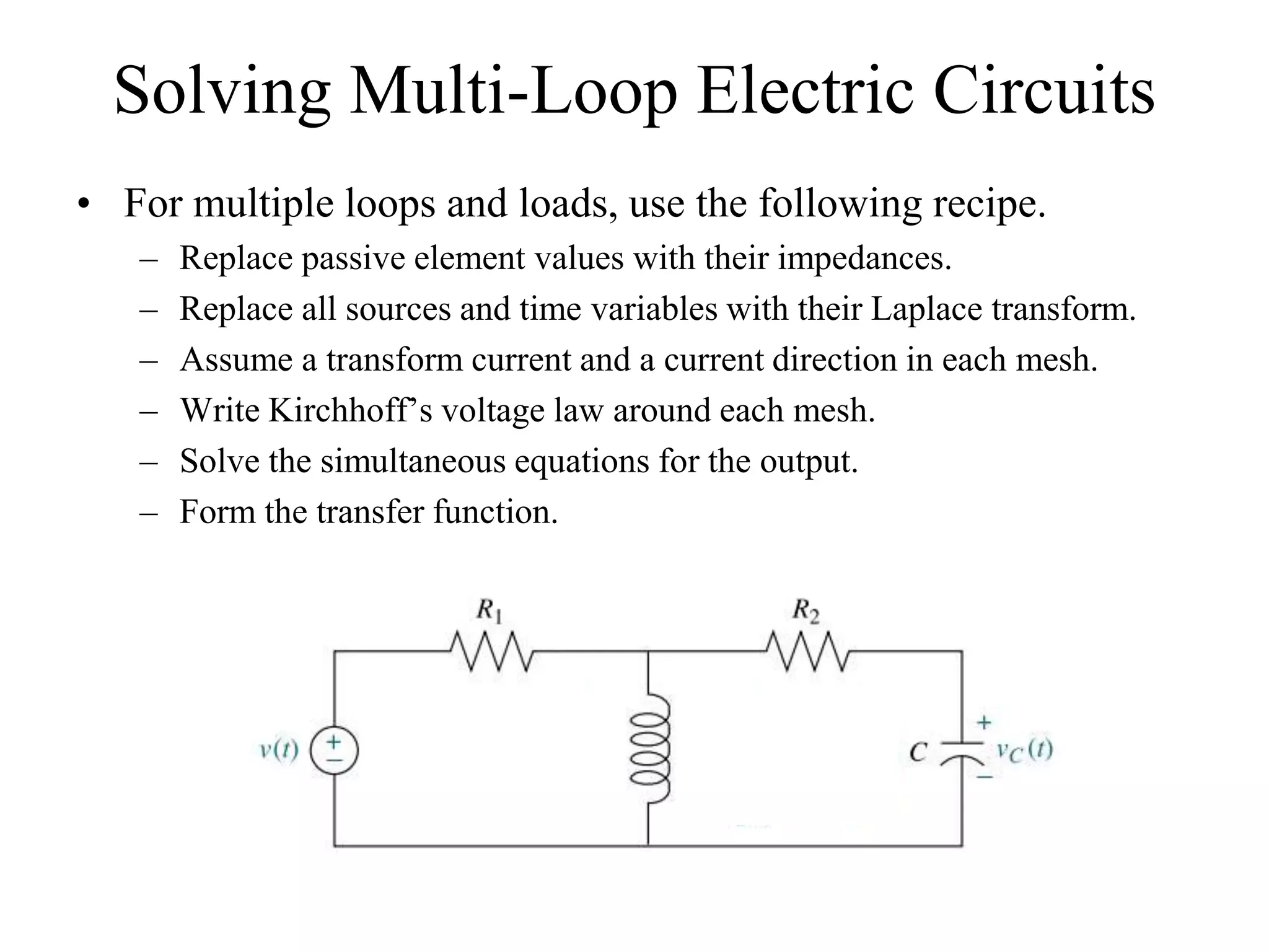 Solving Multi-Loop Electric Circuits
• For multiple loops and loads, use the following recipe.
– Replace passive element values with their impedances.
– Replace all sources and time variables with their Laplace transform.
– Assume a transform current and a current direction in each mesh.
– Write Kirchhoff’s voltage law around each mesh.
– Solve the simultaneous equations for the output.
– Form the transfer function.
 