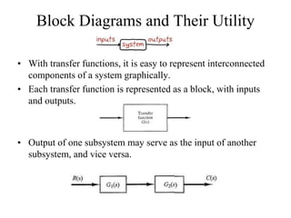 Block Diagrams and Their Utility
• With transfer functions, it is easy to represent interconnected
components of a system graphically.
• Each transfer function is represented as a block, with inputs
and outputs.
• Output of one subsystem may serve as the input of another
subsystem, and vice versa.