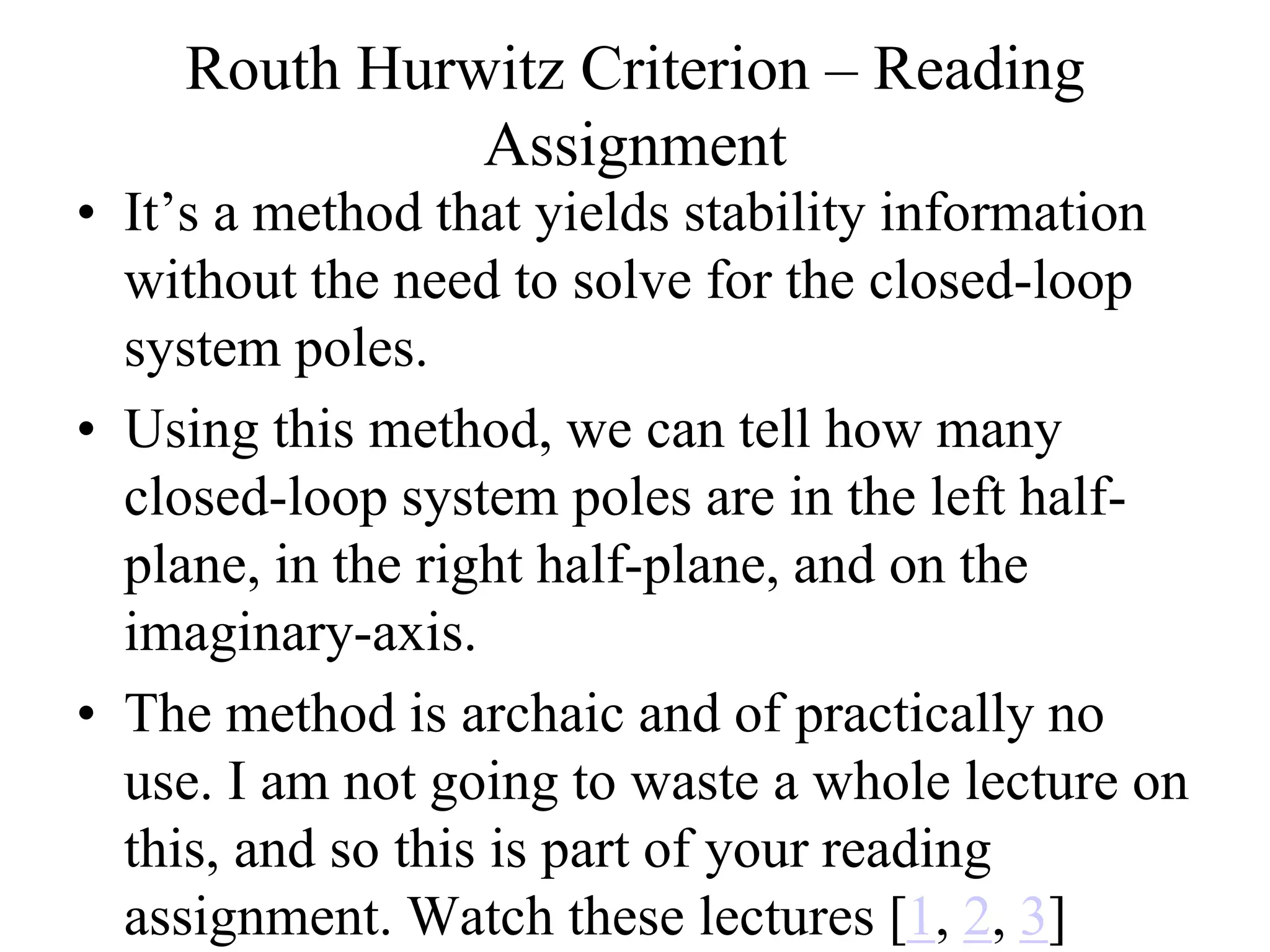Routh Hurwitz Criterion – Reading
Assignment
• It’s a method that yields stability information
without the need to solve for the closed-loop
system poles.
• Using this method, we can tell how many
closed-loop system poles are in the left half-
plane, in the right half-plane, and on the
imaginary-axis.
• The method is archaic and of practically no
use. I am not going to waste a whole lecture on
this, and so this is part of your reading
assignment. Watch these lectures [1, 2, 3]
 