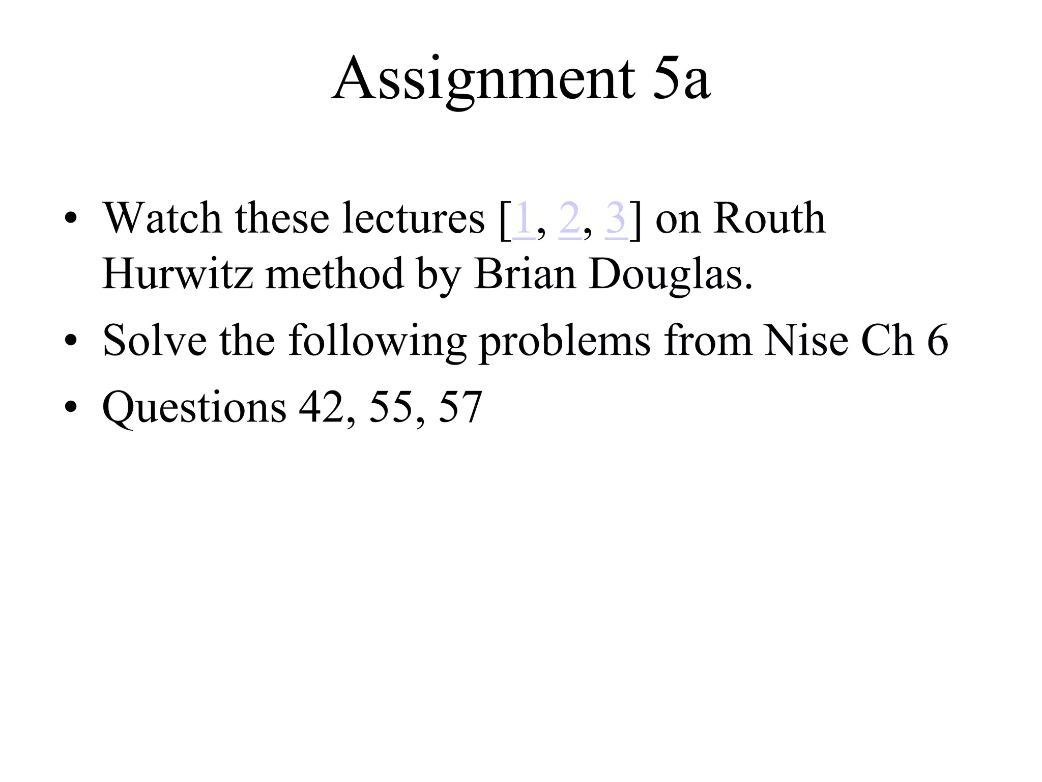 Assignment 5a
• Watch these lectures [1, 2, 3] on Routh
Hurwitz method by Brian Douglas.
• Solve the following problems from Nise Ch 6
• Questions 42, 55, 57
 