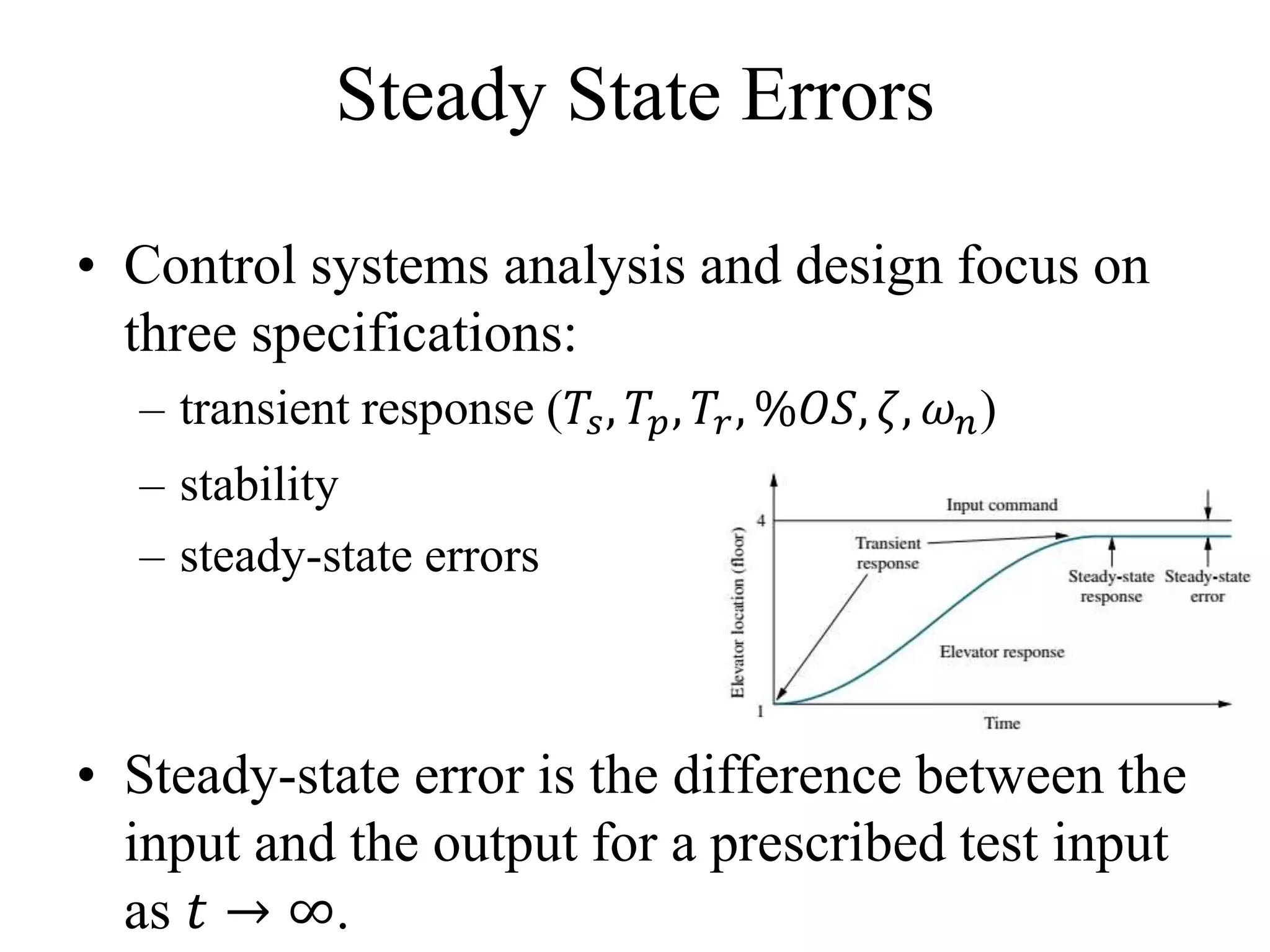 Steady State Errors
• Control systems analysis and design focus on
three specifications:
– transient response (𝑇𝑠, 𝑇𝑝, 𝑇𝑟, %𝑂𝑆, 𝜁, 𝜔 𝑛)
– stability
– steady-state errors
• Steady-state error is the difference between the
input and the output for a prescribed test input
as 𝑡 → ∞.
 