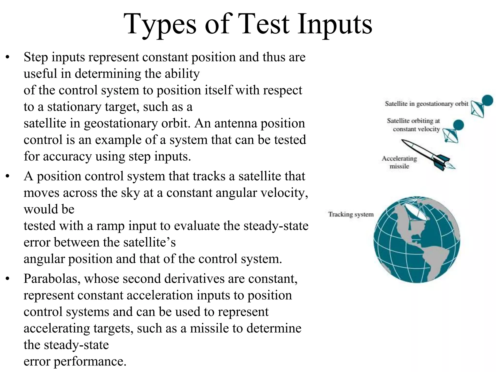 Types of Test Inputs
• Step inputs represent constant position and thus are
useful in determining the ability
of the control system to position itself with respect
to a stationary target, such as a
satellite in geostationary orbit. An antenna position
control is an example of a system that can be tested
for accuracy using step inputs.
• A position control system that tracks a satellite that
moves across the sky at a constant angular velocity,
would be
tested with a ramp input to evaluate the steady-state
error between the satellite’s
angular position and that of the control system.
• Parabolas, whose second derivatives are constant,
represent constant acceleration inputs to position
control systems and can be used to represent
accelerating targets, such as a missile to determine
the steady-state
error performance.
 