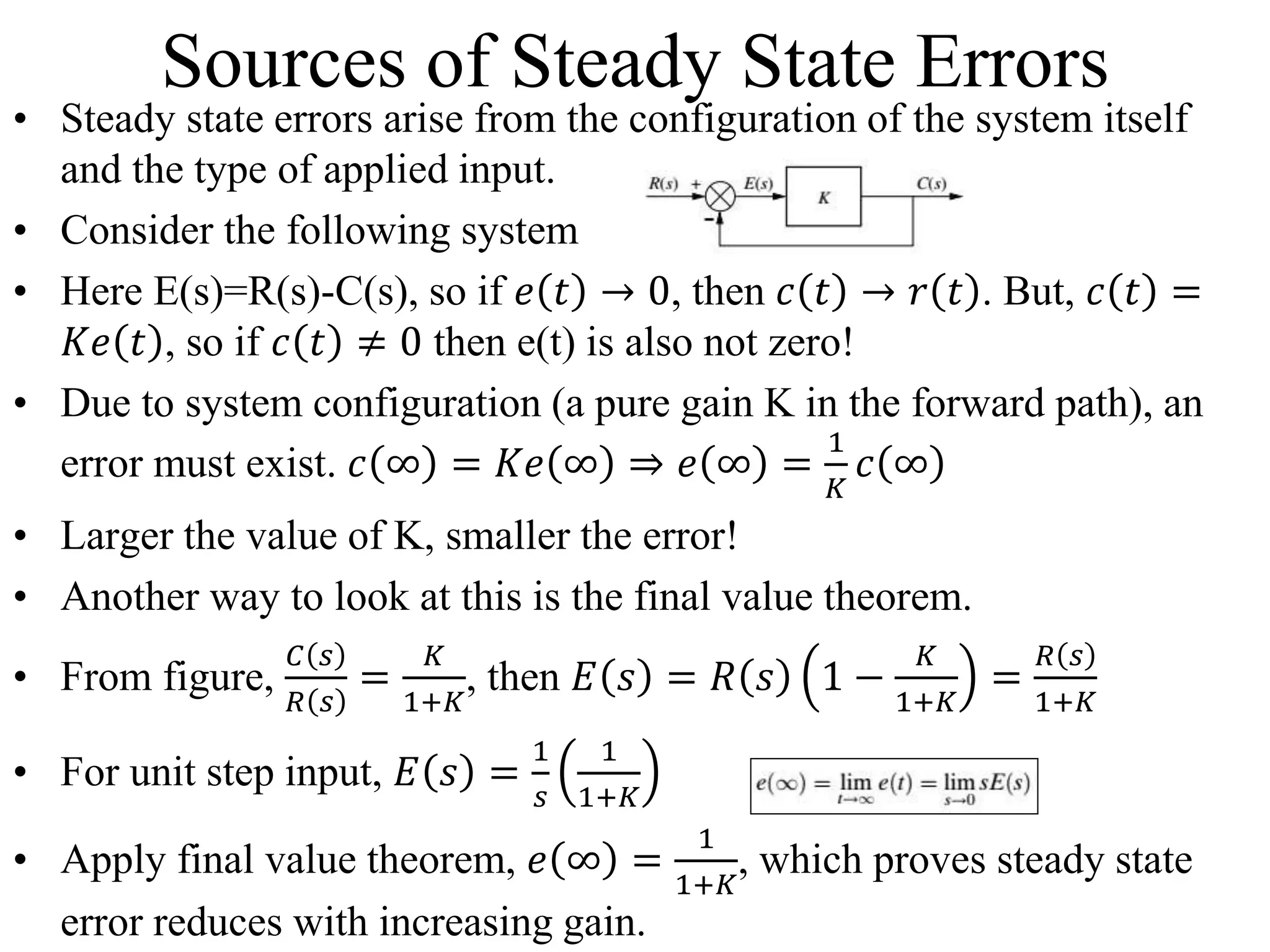 Sources of Steady State Errors
• Steady state errors arise from the configuration of the system itself
and the type of applied input.
• Consider the following system
• Here E(s)=R(s)-C(s), so if 𝑒 𝑡 → 0, then 𝑐 𝑡 → 𝑟 𝑡 . But, 𝑐 𝑡 =
𝐾𝑒 𝑡 , so if 𝑐 𝑡 ≠ 0 then e(t) is also not zero!
• Due to system configuration (a pure gain K in the forward path), an
error must exist. 𝑐 ∞ = 𝐾𝑒 ∞ ⇒ 𝑒 ∞ =
1
𝐾
𝑐 ∞
• Larger the value of K, smaller the error!
• Another way to look at this is the final value theorem.
• From figure,
𝐶 𝑠
𝑅 𝑠
=
𝐾
1+𝐾
, then 𝐸 𝑠 = 𝑅 𝑠 1 −
𝐾
1+𝐾
=
𝑅 𝑠
1+𝐾
• For unit step input, 𝐸 𝑠 =
1
𝑠
1
1+𝐾
• Apply final value theorem, 𝑒 ∞ =
1
1+𝐾
, which proves steady state
error reduces with increasing gain.
 