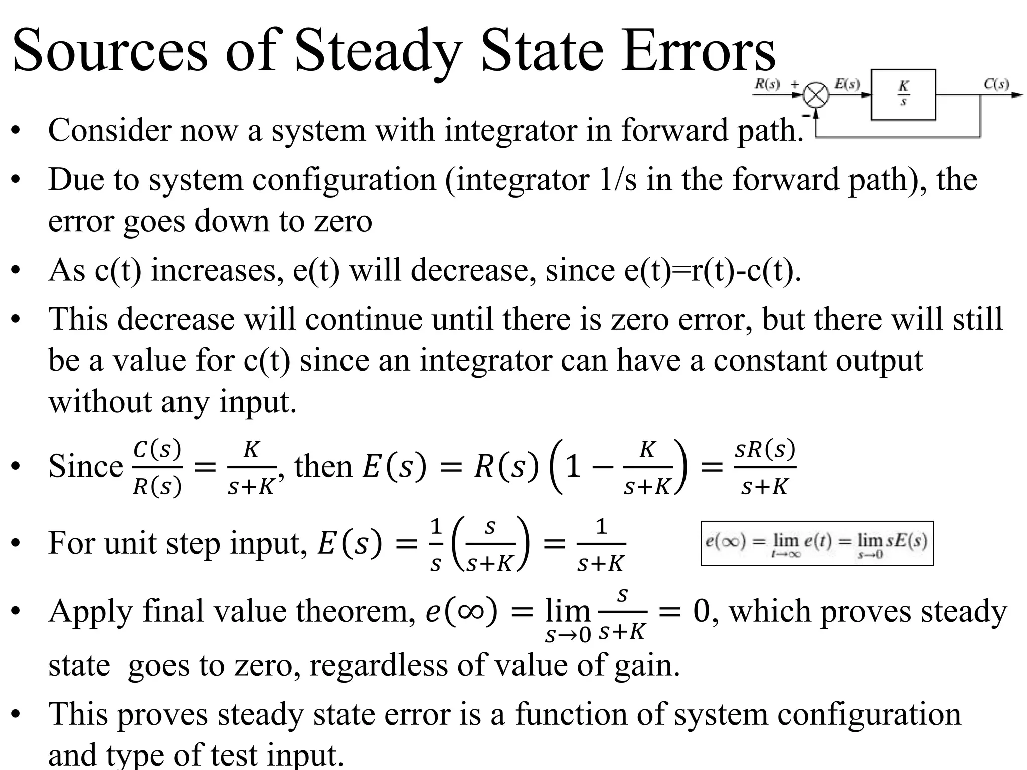 Sources of Steady State Errors
• Consider now a system with integrator in forward path.
• Due to system configuration (integrator 1/s in the forward path), the
error goes down to zero
• As c(t) increases, e(t) will decrease, since e(t)=r(t)-c(t).
• This decrease will continue until there is zero error, but there will still
be a value for c(t) since an integrator can have a constant output
without any input.
• Since
𝐶 𝑠
𝑅 𝑠
=
𝐾
𝑠+𝐾
, then 𝐸 𝑠 = 𝑅 𝑠 1 −
𝐾
𝑠+𝐾
=
𝑠𝑅 𝑠
𝑠+𝐾
• For unit step input, 𝐸 𝑠 =
1
𝑠
𝑠
𝑠+𝐾
=
1
𝑠+𝐾
• Apply final value theorem, 𝑒 ∞ = lim
𝑠→0
𝑠
𝑠+𝐾
= 0, which proves steady
state goes to zero, regardless of value of gain.
• This proves steady state error is a function of system configuration
and type of test input.
 