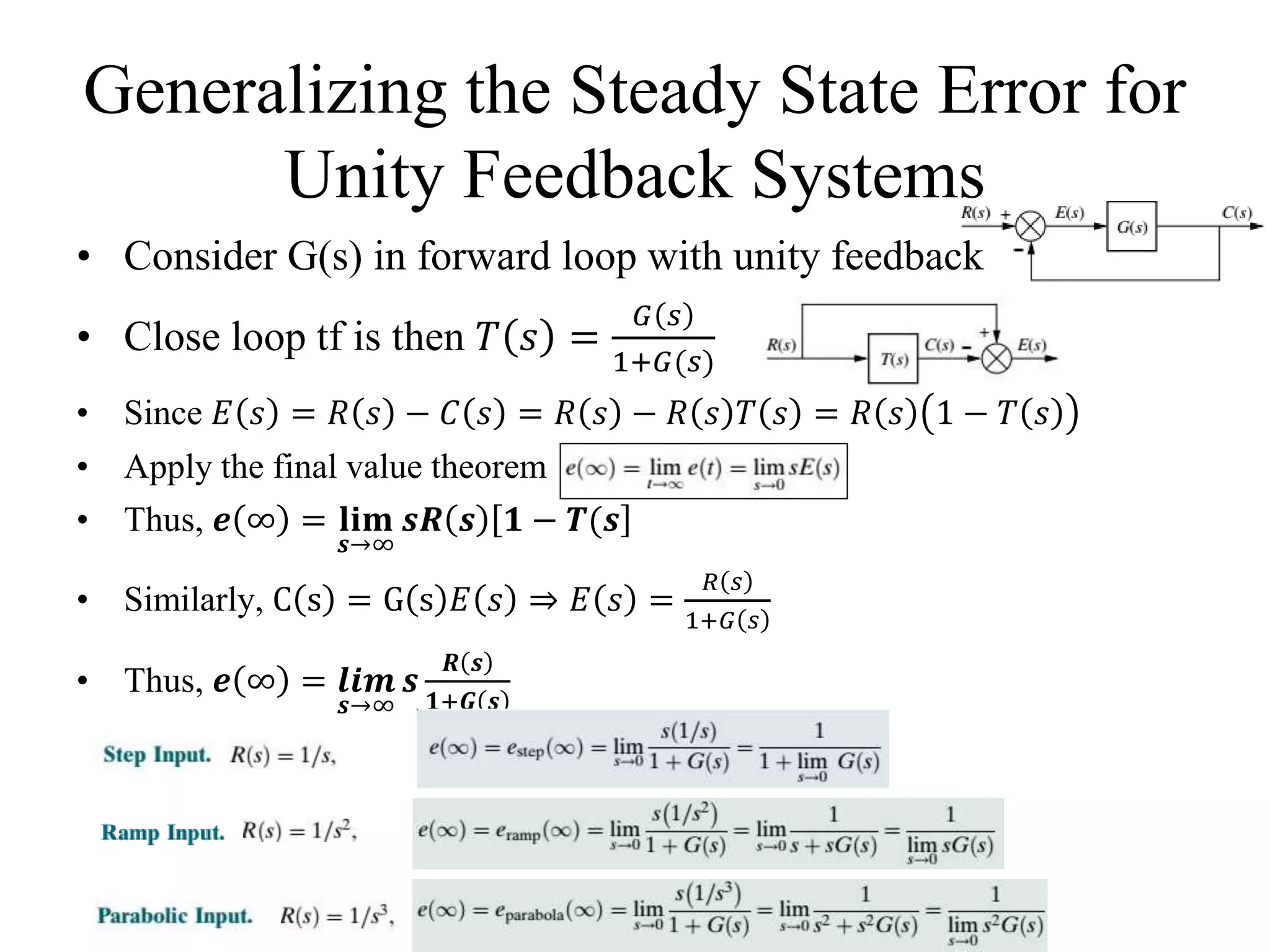 Generalizing the Steady State Error for
Unity Feedback Systems
• Consider G(s) in forward loop with unity feedback
• Close loop tf is then 𝑇 𝑠 =
𝐺 𝑠
1+𝐺(𝑠)
• Since 𝐸 𝑠 = 𝑅 𝑠 − 𝐶 𝑠 = 𝑅 𝑠 − 𝑅 𝑠 𝑇 𝑠 = 𝑅 𝑠 1 − 𝑇 𝑠
• Apply the final value theorem
• Thus, 𝒆 ∞ = 𝐥𝐢𝐦
𝒔→∞
𝒔𝑹 𝒔 𝟏 − 𝑻(𝒔
• Similarly, C s = G s 𝐸 𝑠 ⇒ 𝐸 𝑠 =
𝑅 𝑠
1+𝐺 𝑠
• Thus, 𝒆 ∞ = 𝒍𝒊𝒎
𝒔→∞
𝒔
𝑹 𝒔
𝟏+𝑮 𝒔
 