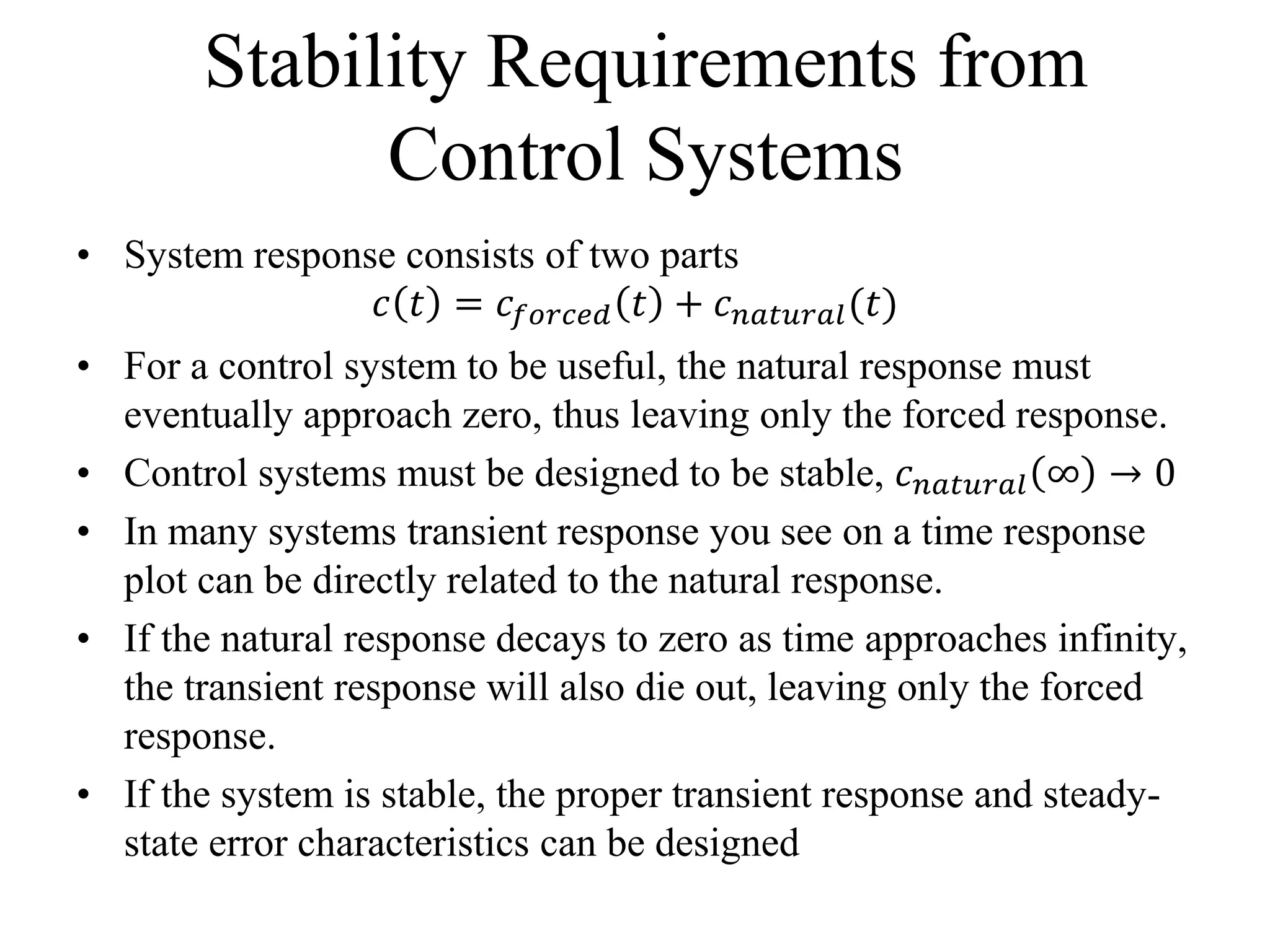 Stability Requirements from
Control Systems
• System response consists of two parts
𝑐 𝑡 = 𝑐𝑓𝑜𝑟𝑐𝑒𝑑 𝑡 + 𝑐 𝑛𝑎𝑡𝑢𝑟𝑎𝑙(𝑡)
• For a control system to be useful, the natural response must
eventually approach zero, thus leaving only the forced response.
• Control systems must be designed to be stable, 𝑐 𝑛𝑎𝑡𝑢𝑟𝑎𝑙 ∞ → 0
• In many systems transient response you see on a time response
plot can be directly related to the natural response.
• If the natural response decays to zero as time approaches infinity,
the transient response will also die out, leaving only the forced
response.
• If the system is stable, the proper transient response and steady-
state error characteristics can be designed
 