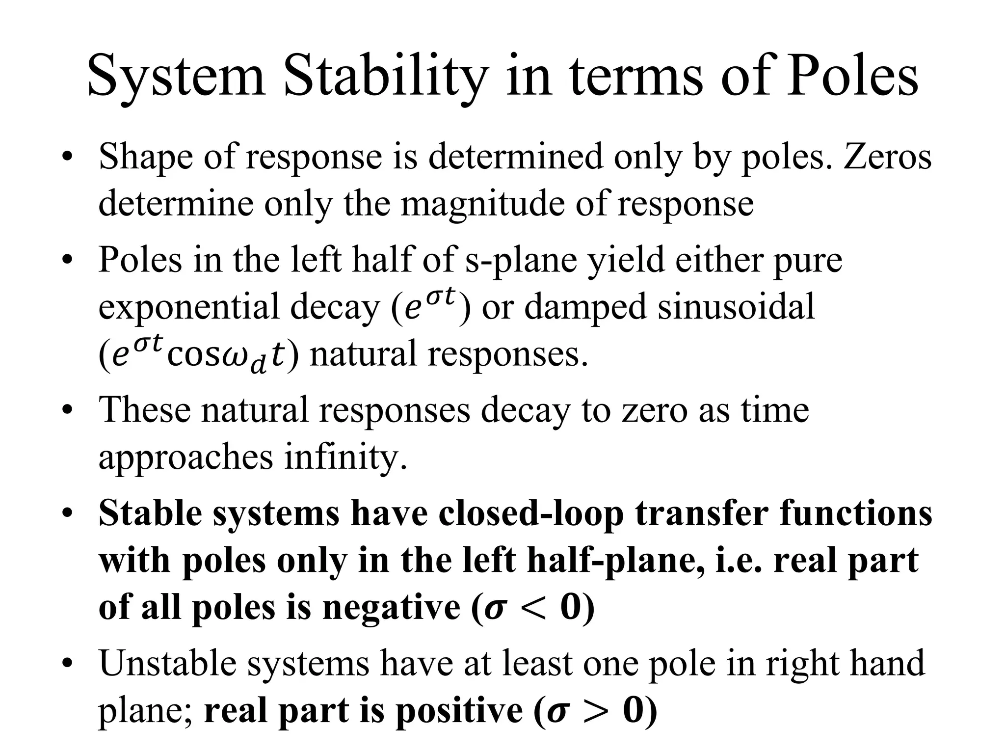 System Stability in terms of Poles
• Shape of response is determined only by poles. Zeros
determine only the magnitude of response
• Poles in the left half of s-plane yield either pure
exponential decay (𝑒 𝜎𝑡) or damped sinusoidal
(𝑒 𝜎𝑡cos𝜔 𝑑 𝑡) natural responses.
• These natural responses decay to zero as time
approaches infinity.
• Stable systems have closed-loop transfer functions
with poles only in the left half-plane, i.e. real part
of all poles is negative (𝝈 < 𝟎)
• Unstable systems have at least one pole in right hand
plane; real part is positive (𝝈 > 𝟎)
 