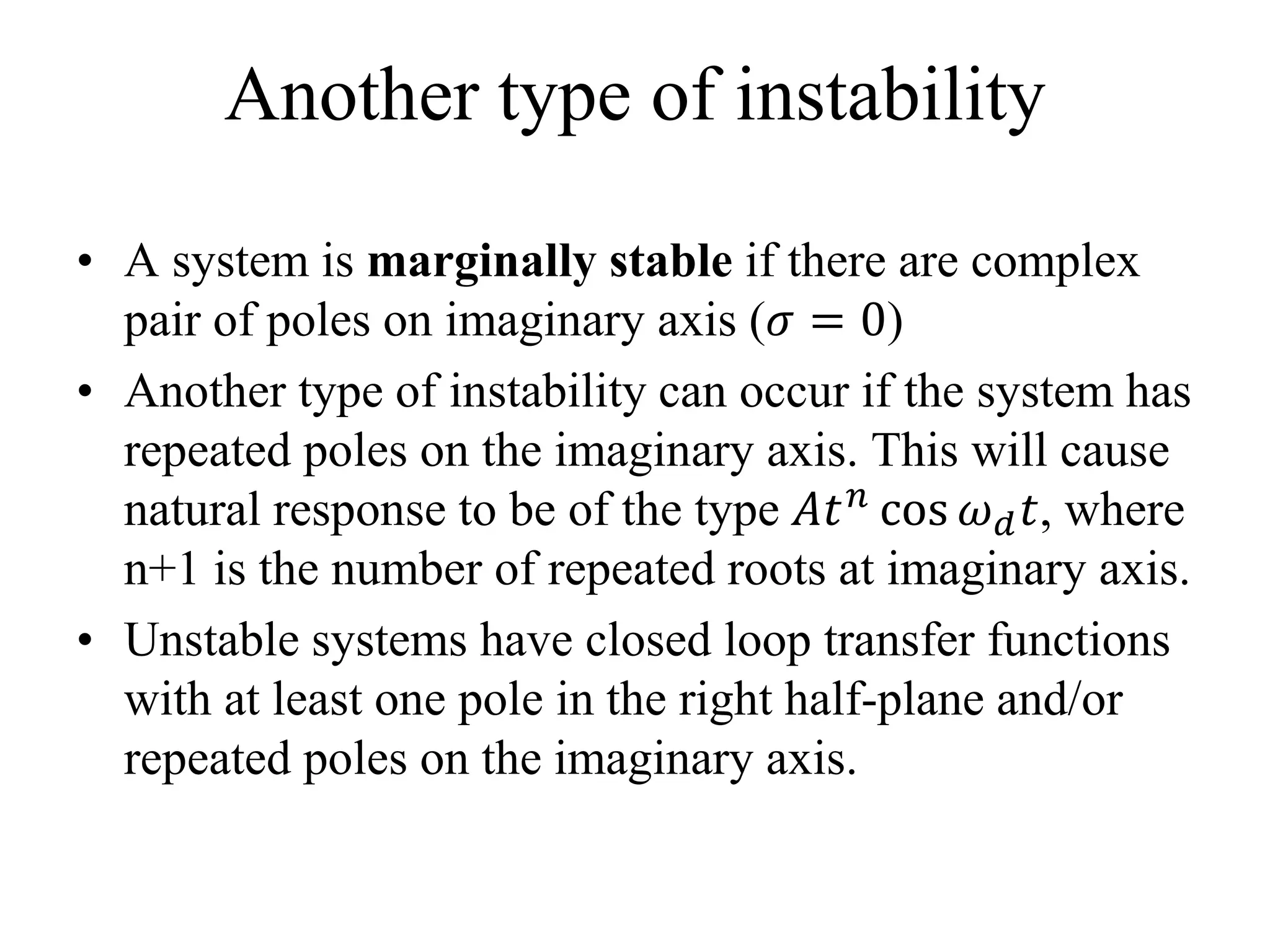 Another type of instability
• A system is marginally stable if there are complex
pair of poles on imaginary axis (𝜎 = 0)
• Another type of instability can occur if the system has
repeated poles on the imaginary axis. This will cause
natural response to be of the type 𝐴𝑡 𝑛 cos 𝜔 𝑑 𝑡, where
n+1 is the number of repeated roots at imaginary axis.
• Unstable systems have closed loop transfer functions
with at least one pole in the right half-plane and/or
repeated poles on the imaginary axis.
 