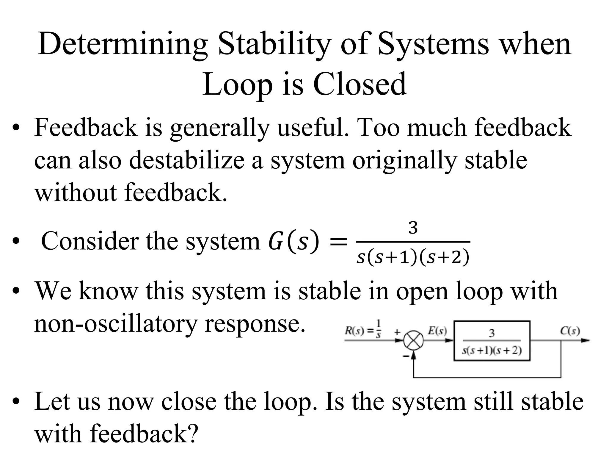 Determining Stability of Systems when
Loop is Closed
• Feedback is generally useful. Too much feedback
can also destabilize a system originally stable
without feedback.
• Consider the system 𝐺 𝑠 =
3
𝑠 𝑠+1 𝑠+2
• We know this system is stable in open loop with
non-oscillatory response.
• Let us now close the loop. Is the system still stable
with feedback?
 