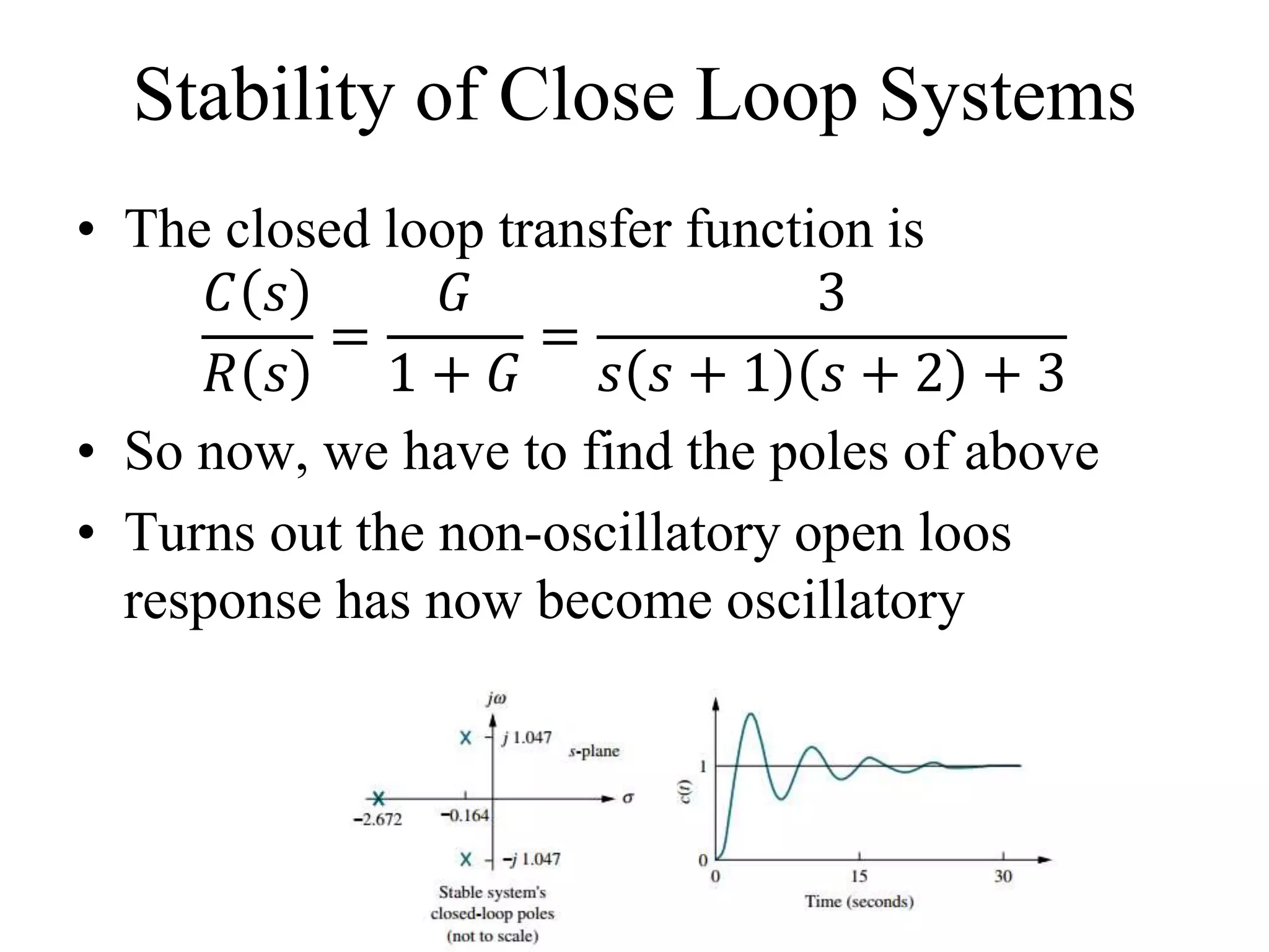 Stability of Close Loop Systems
• The closed loop transfer function is
𝐶 𝑠
𝑅 𝑠
=
𝐺
1 + 𝐺
=
3
𝑠 𝑠 + 1 𝑠 + 2 + 3
• So now, we have to find the poles of above
• Turns out the non-oscillatory open loos
response has now become oscillatory
 