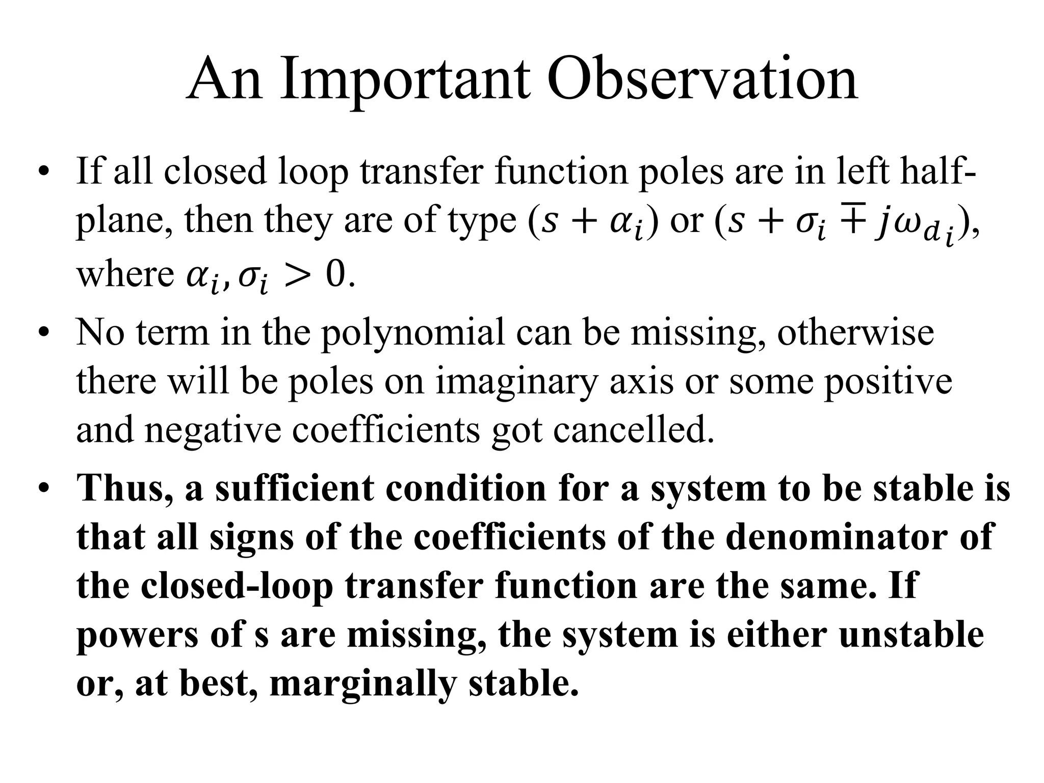 An Important Observation
• If all closed loop transfer function poles are in left half-
plane, then they are of type (𝑠 + 𝛼𝑖) or (𝑠 + 𝜎𝑖 ∓ 𝑗𝜔 𝑑 𝑖
),
where 𝛼𝑖, 𝜎𝑖 > 0.
• No term in the polynomial can be missing, otherwise
there will be poles on imaginary axis or some positive
and negative coefficients got cancelled.
• Thus, a sufficient condition for a system to be stable is
that all signs of the coefficients of the denominator of
the closed-loop transfer function are the same. If
powers of s are missing, the system is either unstable
or, at best, marginally stable.
 