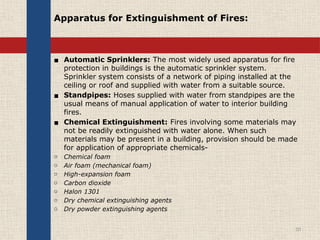 Apparatus for Extinguishment of Fires:
▪ Automatic Sprinklers: The most widely used apparatus for fire
protection in buildings is the automatic sprinkler system.
Sprinkler system consists of a network of piping installed at the
ceiling or roof and supplied with water from a suitable source.
▪ Standpipes: Hoses supplied with water from standpipes are the
usual means of manual application of water to interior building
fires.
▪ Chemical Extinguishment: Fires involving some materials may
not be readily extinguished with water alone. When such
materials may be present in a building, provision should be made
for application of appropriate chemicals-
o Chemical foam
o Air foam (mechanical foam)
o High-expansion foam
o Carbon dioxide
o Halon 1301
o Dry chemical extinguishing agents
o Dry powder extinguishing agents
10
 