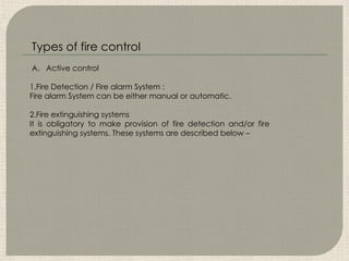 A. Active control
1.Fire Detection / Fire alarm System :
Fire alarm System can be either manual or automatic.
2.Fire extinguishing systems
It is obligatory to make provision of fire detection and/or fire
extinguishing systems. These systems are described below –
Types of fire control
 