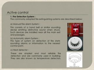 These are simplest and most reliable fire
detection and are commonly used in building.
They are also known as temperature detectors.
This consists of a hand bell or similar sounding
devise emitting distinctive sound when struck.
Such devices are installed near all the main exit
and passages.
This type of system on detection of fire starts
sounding alarms or information to the nearest
control point.
1. Fire Detection System :
The commonly adopted fire extinguishing systems are described below:
a) Manual Fire alarm System :
b) Automatic alarm System :
c) Heat detector :
Active control
 