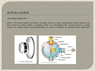 When a fire starts before the flame actually surface smoke is generated. These devices are
best suited for areas within a building when an anticipated fire would produce a large
column of smoke before the temperature of a fire is sufficient to operate heat detectors.
d) Smoke detector :
Active control
 