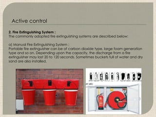 2. Fire Extinguishing System :
The commonly adopted fire extinguishing systems are described below:
a) Manual Fire Extinguishing System :
Portable fire extinguisher can be of carbon dioxide type, large foam generation
type and so on. Depending upon the capacity, the discharge from a fire
extinguisher may last 20 to 120 seconds. Sometimes buckets full of water and dry
sand are also installed.
Active control
 